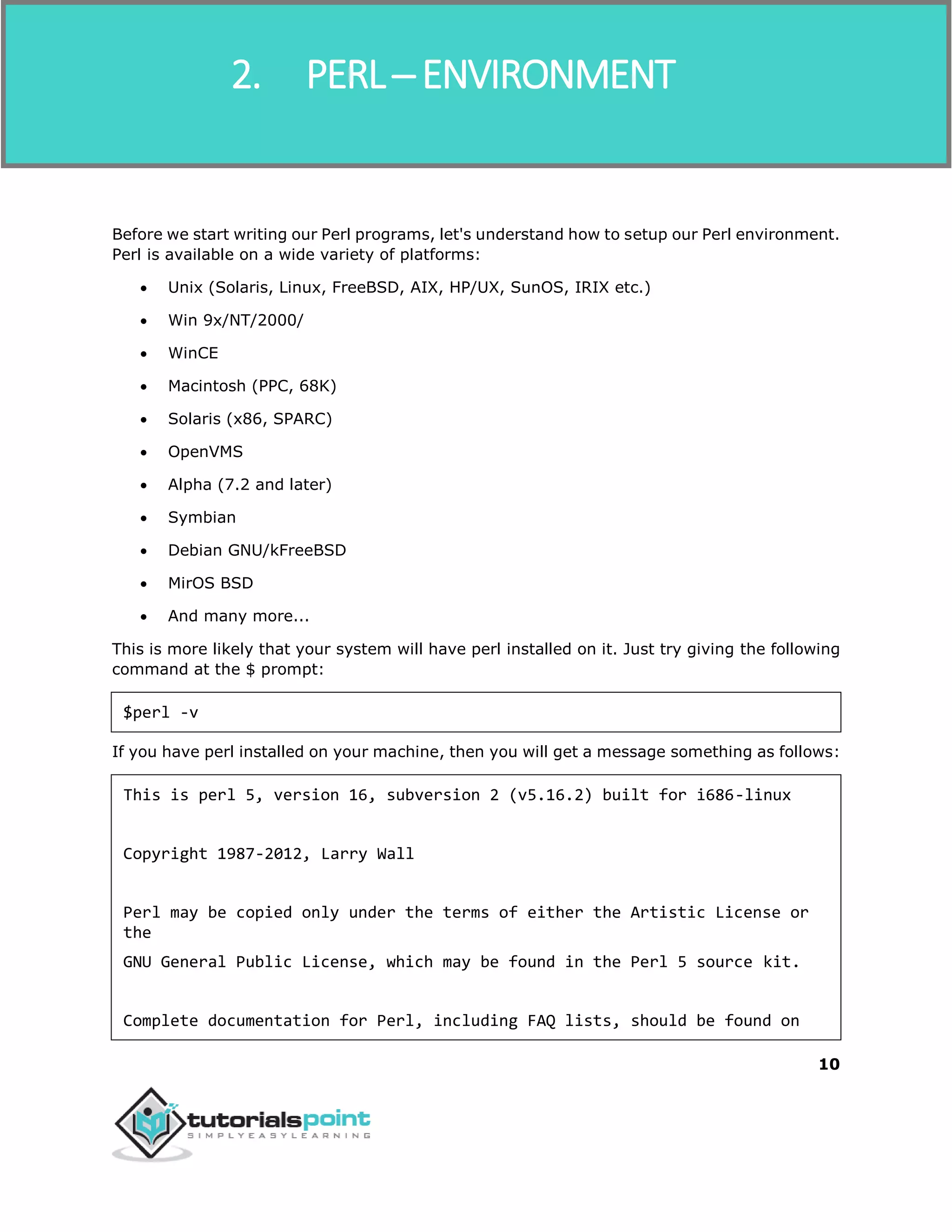 Perl
10
Before we start writing our Perl programs, let's understand how to setup our Perl environment.
Perl is available on a wide variety of platforms:
 Unix (Solaris, Linux, FreeBSD, AIX, HP/UX, SunOS, IRIX etc.)
 Win 9x/NT/2000/
 WinCE
 Macintosh (PPC, 68K)
 Solaris (x86, SPARC)
 OpenVMS
 Alpha (7.2 and later)
 Symbian
 Debian GNU/kFreeBSD
 MirOS BSD
 And many more...
This is more likely that your system will have perl installed on it. Just try giving the following
command at the $ prompt:
$perl -v
If you have perl installed on your machine, then you will get a message something as follows:
This is perl 5, version 16, subversion 2 (v5.16.2) built for i686-linux
Copyright 1987-2012, Larry Wall
Perl may be copied only under the terms of either the Artistic License or
the
GNU General Public License, which may be found in the Perl 5 source kit.
Complete documentation for Perl, including FAQ lists, should be found on
2. PERL ─ ENVIRONMENT
 