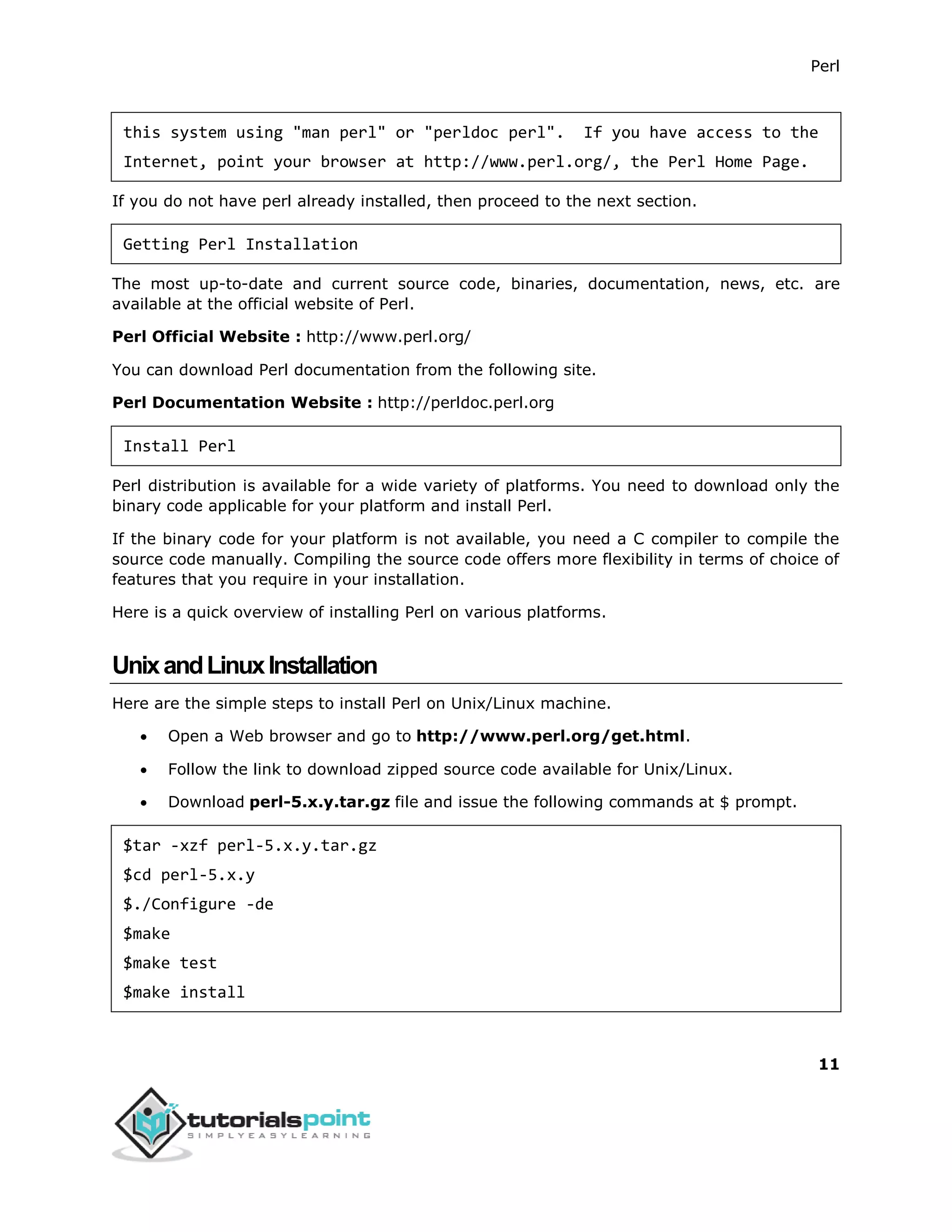 Perl
11
this system using "man perl" or "perldoc perl". If you have access to the
Internet, point your browser at http://www.perl.org/, the Perl Home Page.
If you do not have perl already installed, then proceed to the next section.
Getting Perl Installation
The most up-to-date and current source code, binaries, documentation, news, etc. are
available at the official website of Perl.
Perl Official Website : http://www.perl.org/
You can download Perl documentation from the following site.
Perl Documentation Website : http://perldoc.perl.org
Install Perl
Perl distribution is available for a wide variety of platforms. You need to download only the
binary code applicable for your platform and install Perl.
If the binary code for your platform is not available, you need a C compiler to compile the
source code manually. Compiling the source code offers more flexibility in terms of choice of
features that you require in your installation.
Here is a quick overview of installing Perl on various platforms.
UnixandLinuxInstallation
Here are the simple steps to install Perl on Unix/Linux machine.
 Open a Web browser and go to http://www.perl.org/get.html.
 Follow the link to download zipped source code available for Unix/Linux.
 Download perl-5.x.y.tar.gz file and issue the following commands at $ prompt.
$tar -xzf perl-5.x.y.tar.gz
$cd perl-5.x.y
$./Configure -de
$make
$make test
$make install
 