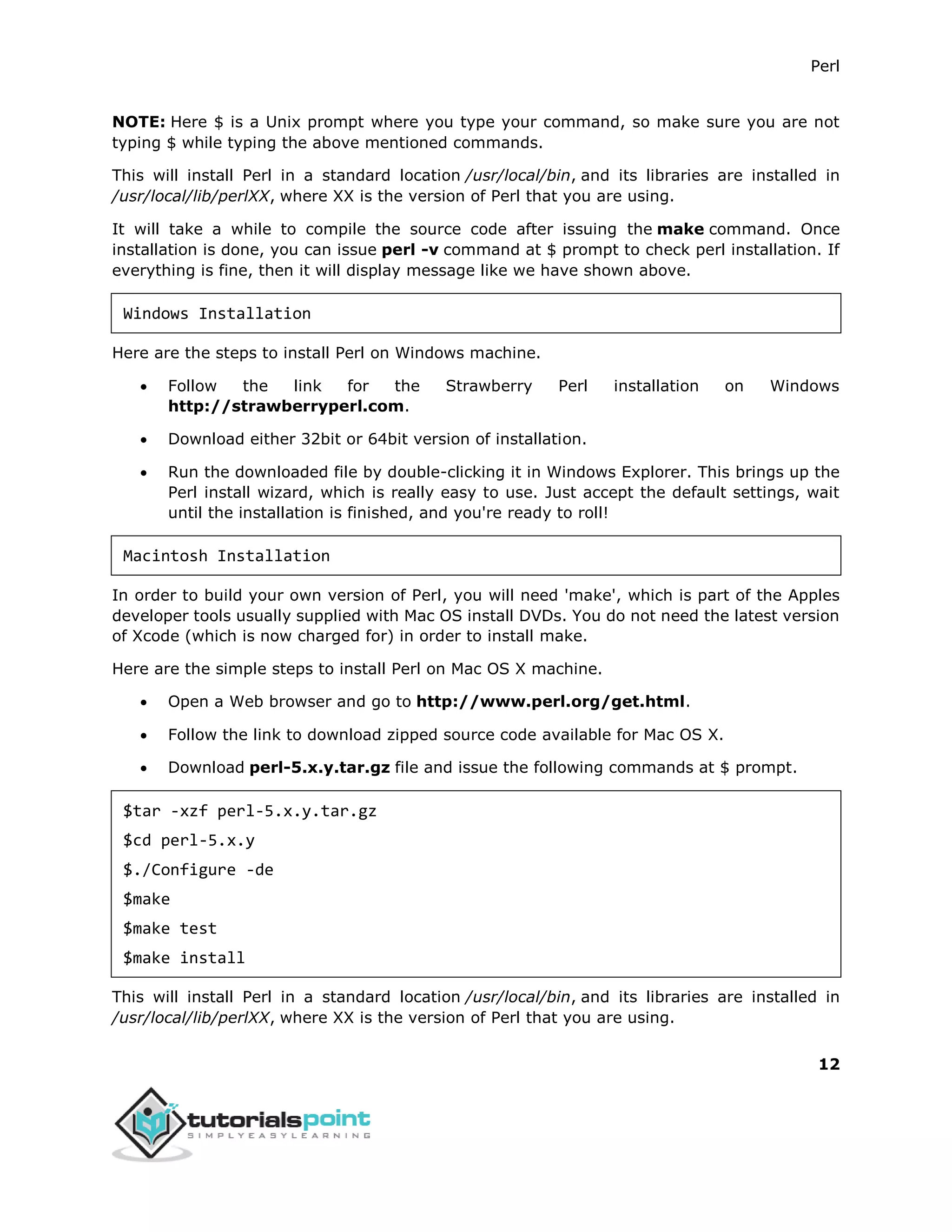 Perl
12
NOTE: Here $ is a Unix prompt where you type your command, so make sure you are not
typing $ while typing the above mentioned commands.
This will install Perl in a standard location /usr/local/bin, and its libraries are installed in
/usr/local/lib/perlXX, where XX is the version of Perl that you are using.
It will take a while to compile the source code after issuing the make command. Once
installation is done, you can issue perl -v command at $ prompt to check perl installation. If
everything is fine, then it will display message like we have shown above.
Windows Installation
Here are the steps to install Perl on Windows machine.
 Follow the link for the Strawberry Perl installation on Windows
http://strawberryperl.com.
 Download either 32bit or 64bit version of installation.
 Run the downloaded file by double-clicking it in Windows Explorer. This brings up the
Perl install wizard, which is really easy to use. Just accept the default settings, wait
until the installation is finished, and you're ready to roll!
Macintosh Installation
In order to build your own version of Perl, you will need 'make', which is part of the Apples
developer tools usually supplied with Mac OS install DVDs. You do not need the latest version
of Xcode (which is now charged for) in order to install make.
Here are the simple steps to install Perl on Mac OS X machine.
 Open a Web browser and go to http://www.perl.org/get.html.
 Follow the link to download zipped source code available for Mac OS X.
 Download perl-5.x.y.tar.gz file and issue the following commands at $ prompt.
$tar -xzf perl-5.x.y.tar.gz
$cd perl-5.x.y
$./Configure -de
$make
$make test
$make install
This will install Perl in a standard location /usr/local/bin, and its libraries are installed in
/usr/local/lib/perlXX, where XX is the version of Perl that you are using.
 