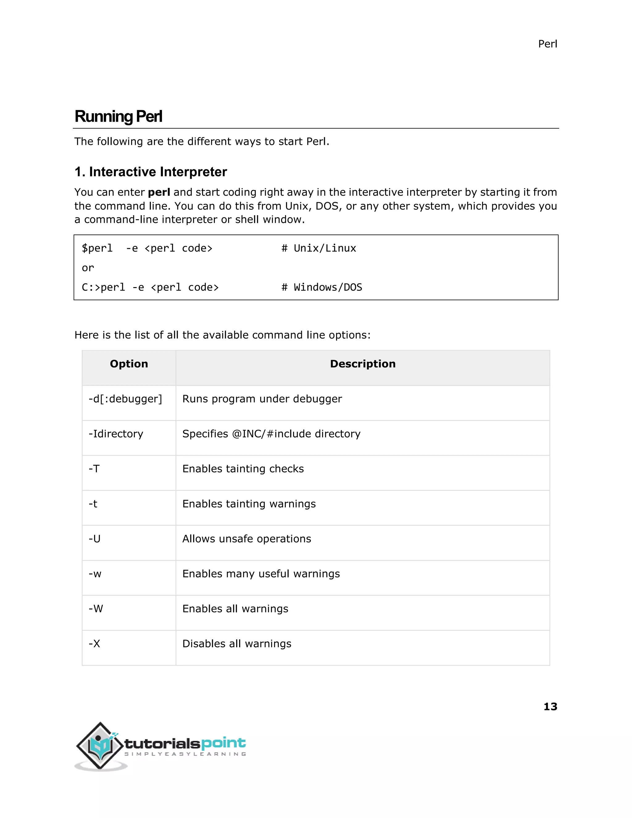 Perl
13
RunningPerl
The following are the different ways to start Perl.
1. Interactive Interpreter
You can enter perl and start coding right away in the interactive interpreter by starting it from
the command line. You can do this from Unix, DOS, or any other system, which provides you
a command-line interpreter or shell window.
$perl -e <perl code> # Unix/Linux
or
C:>perl -e <perl code> # Windows/DOS
Here is the list of all the available command line options:
Option Description
-d[:debugger] Runs program under debugger
-Idirectory Specifies @INC/#include directory
-T Enables tainting checks
-t Enables tainting warnings
-U Allows unsafe operations
-w Enables many useful warnings
-W Enables all warnings
-X Disables all warnings
 