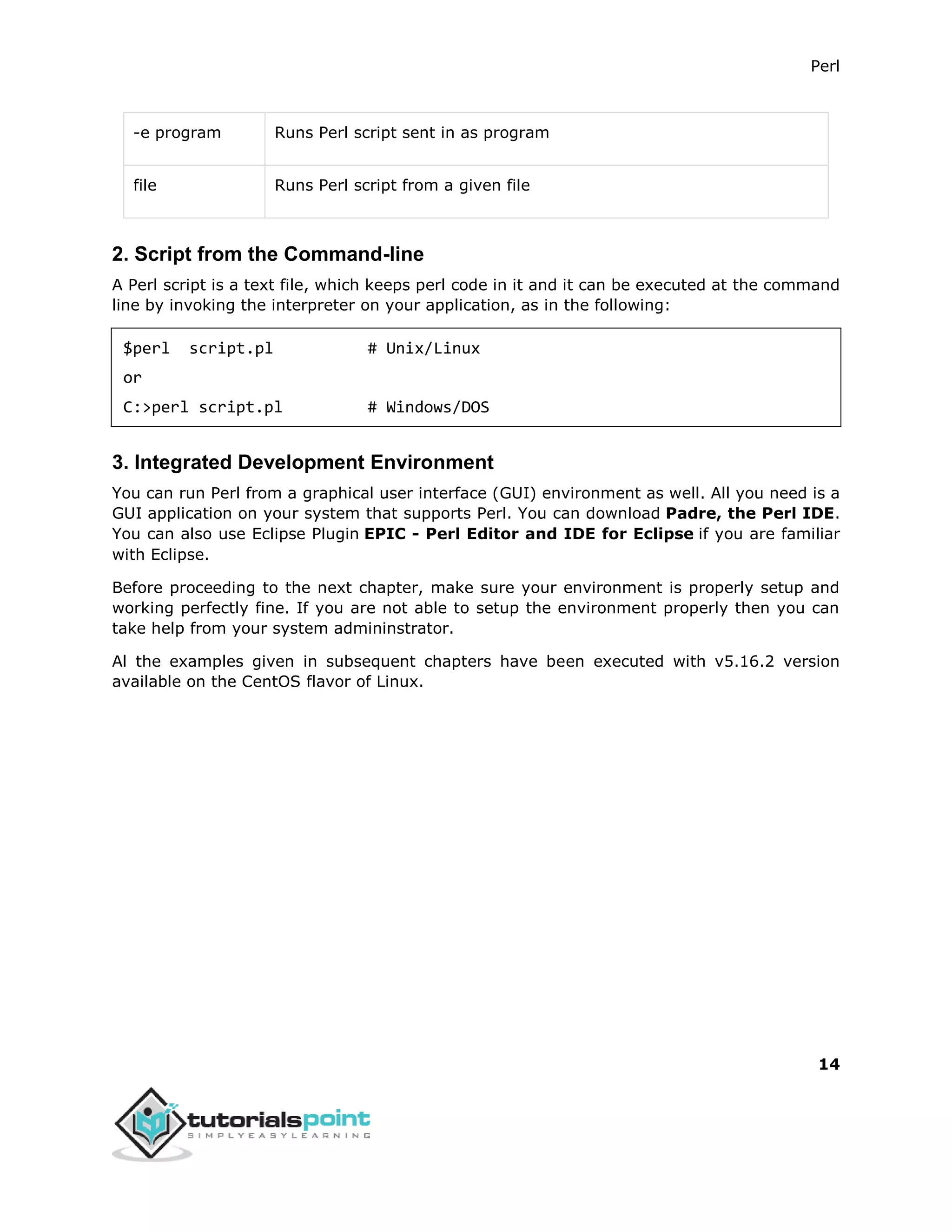 Perl
14
-e program Runs Perl script sent in as program
file Runs Perl script from a given file
2. Script from the Command-line
A Perl script is a text file, which keeps perl code in it and it can be executed at the command
line by invoking the interpreter on your application, as in the following:
$perl script.pl # Unix/Linux
or
C:>perl script.pl # Windows/DOS
3. Integrated Development Environment
You can run Perl from a graphical user interface (GUI) environment as well. All you need is a
GUI application on your system that supports Perl. You can download Padre, the Perl IDE.
You can also use Eclipse Plugin EPIC - Perl Editor and IDE for Eclipse if you are familiar
with Eclipse.
Before proceeding to the next chapter, make sure your environment is properly setup and
working perfectly fine. If you are not able to setup the environment properly then you can
take help from your system admininstrator.
Al the examples given in subsequent chapters have been executed with v5.16.2 version
available on the CentOS flavor of Linux.
 