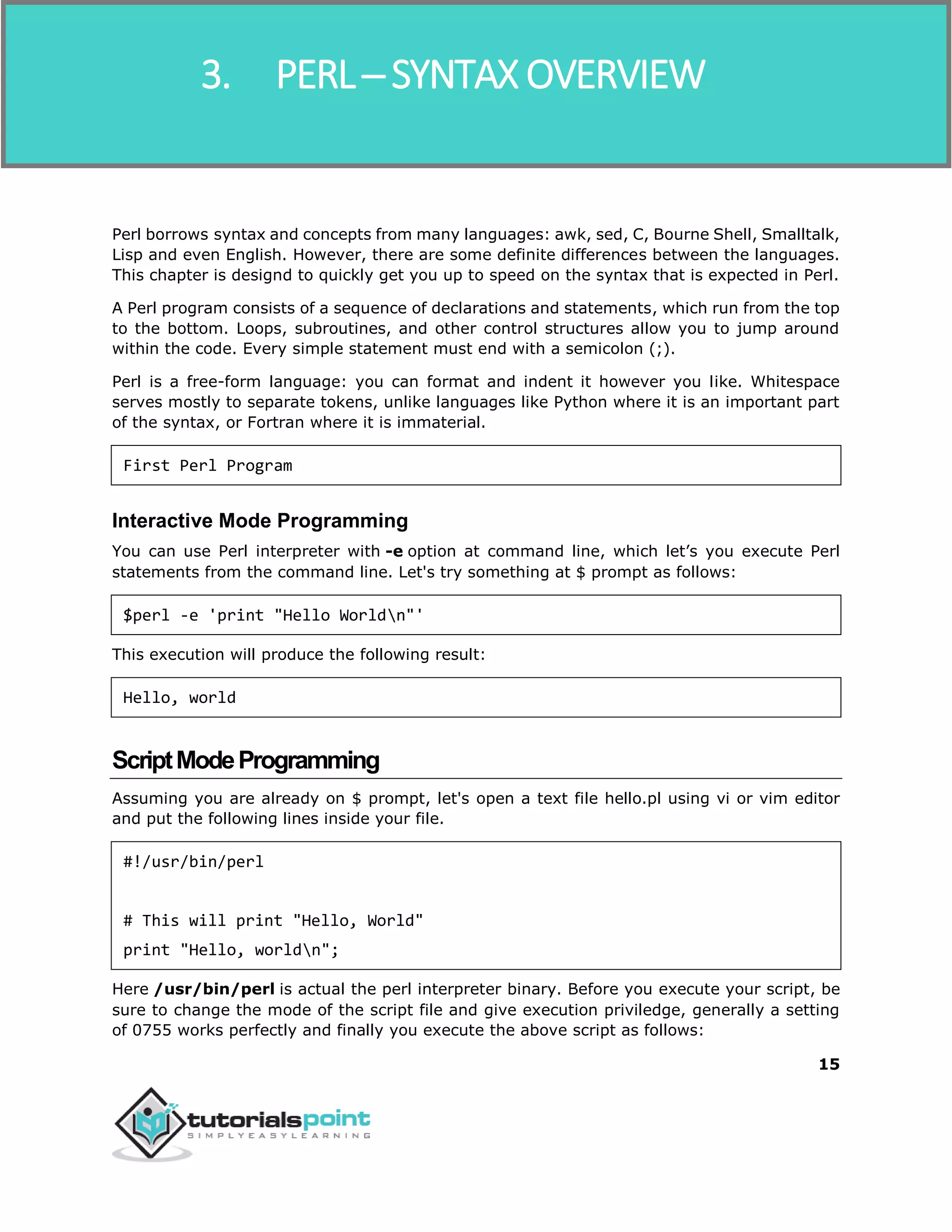 Perl
15
Perl borrows syntax and concepts from many languages: awk, sed, C, Bourne Shell, Smalltalk,
Lisp and even English. However, there are some definite differences between the languages.
This chapter is designd to quickly get you up to speed on the syntax that is expected in Perl.
A Perl program consists of a sequence of declarations and statements, which run from the top
to the bottom. Loops, subroutines, and other control structures allow you to jump around
within the code. Every simple statement must end with a semicolon (;).
Perl is a free-form language: you can format and indent it however you like. Whitespace
serves mostly to separate tokens, unlike languages like Python where it is an important part
of the syntax, or Fortran where it is immaterial.
First Perl Program
Interactive Mode Programming
You can use Perl interpreter with -e option at command line, which let’s you execute Perl
statements from the command line. Let's try something at $ prompt as follows:
$perl -e 'print "Hello Worldn"'
This execution will produce the following result:
Hello, world
ScriptModeProgramming
Assuming you are already on $ prompt, let's open a text file hello.pl using vi or vim editor
and put the following lines inside your file.
#!/usr/bin/perl
# This will print "Hello, World"
print "Hello, worldn";
Here /usr/bin/perl is actual the perl interpreter binary. Before you execute your script, be
sure to change the mode of the script file and give execution priviledge, generally a setting
of 0755 works perfectly and finally you execute the above script as follows:
3. PERL ─ SYNTAX OVERVIEW
 