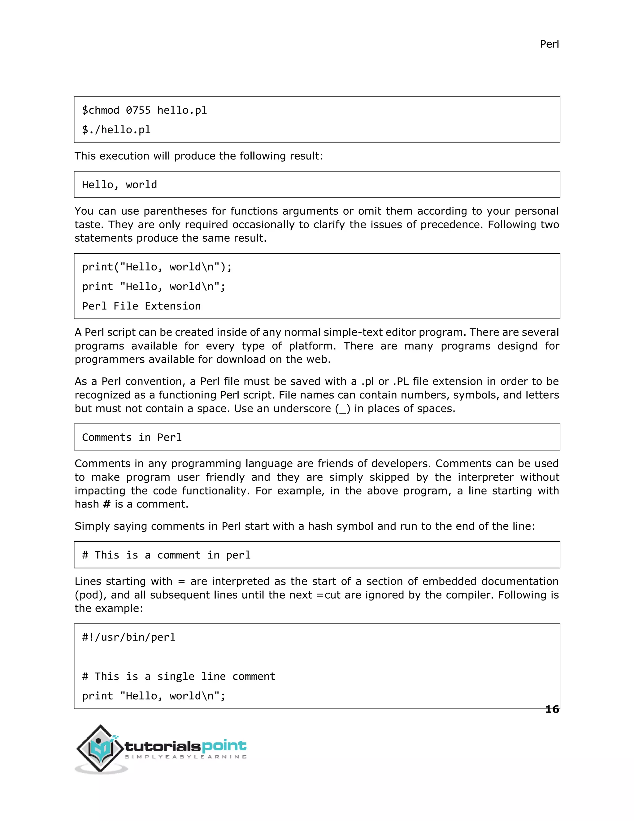 Perl
16
$chmod 0755 hello.pl
$./hello.pl
This execution will produce the following result:
Hello, world
You can use parentheses for functions arguments or omit them according to your personal
taste. They are only required occasionally to clarify the issues of precedence. Following two
statements produce the same result.
print("Hello, worldn");
print "Hello, worldn";
Perl File Extension
A Perl script can be created inside of any normal simple-text editor program. There are several
programs available for every type of platform. There are many programs designd for
programmers available for download on the web.
As a Perl convention, a Perl file must be saved with a .pl or .PL file extension in order to be
recognized as a functioning Perl script. File names can contain numbers, symbols, and letters
but must not contain a space. Use an underscore (_) in places of spaces.
Comments in Perl
Comments in any programming language are friends of developers. Comments can be used
to make program user friendly and they are simply skipped by the interpreter without
impacting the code functionality. For example, in the above program, a line starting with
hash # is a comment.
Simply saying comments in Perl start with a hash symbol and run to the end of the line:
# This is a comment in perl
Lines starting with = are interpreted as the start of a section of embedded documentation
(pod), and all subsequent lines until the next =cut are ignored by the compiler. Following is
the example:
#!/usr/bin/perl
# This is a single line comment
print "Hello, worldn";
 
