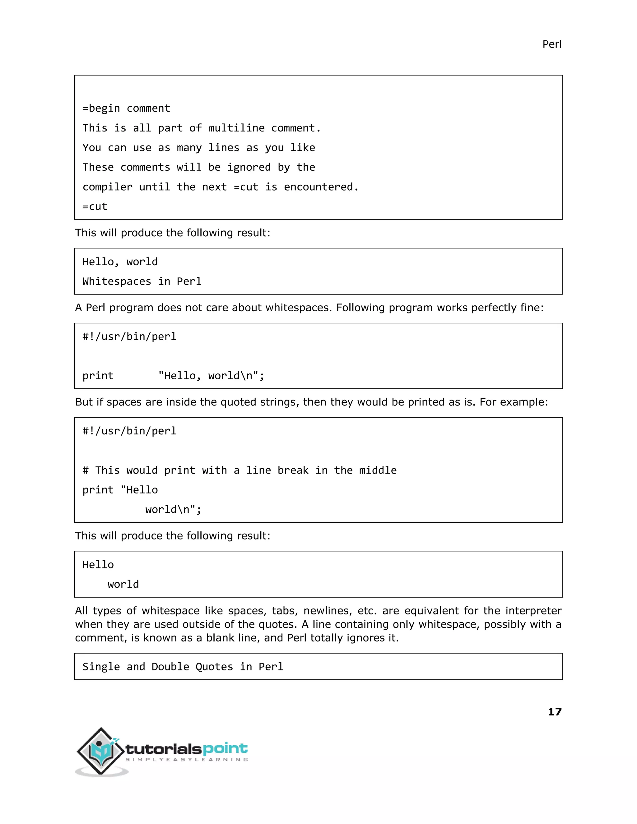 Perl
17
=begin comment
This is all part of multiline comment.
You can use as many lines as you like
These comments will be ignored by the
compiler until the next =cut is encountered.
=cut
This will produce the following result:
Hello, world
Whitespaces in Perl
A Perl program does not care about whitespaces. Following program works perfectly fine:
#!/usr/bin/perl
print "Hello, worldn";
But if spaces are inside the quoted strings, then they would be printed as is. For example:
#!/usr/bin/perl
# This would print with a line break in the middle
print "Hello
worldn";
This will produce the following result:
Hello
world
All types of whitespace like spaces, tabs, newlines, etc. are equivalent for the interpreter
when they are used outside of the quotes. A line containing only whitespace, possibly with a
comment, is known as a blank line, and Perl totally ignores it.
Single and Double Quotes in Perl
 