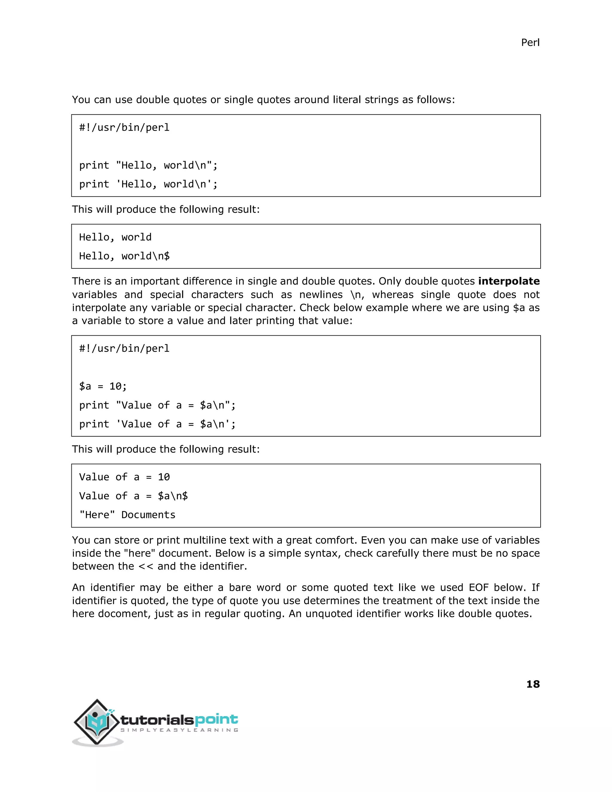 Perl
18
You can use double quotes or single quotes around literal strings as follows:
#!/usr/bin/perl
print "Hello, worldn";
print 'Hello, worldn';
This will produce the following result:
Hello, world
Hello, worldn$
There is an important difference in single and double quotes. Only double quotes interpolate
variables and special characters such as newlines n, whereas single quote does not
interpolate any variable or special character. Check below example where we are using $a as
a variable to store a value and later printing that value:
#!/usr/bin/perl
$a = 10;
print "Value of a = $an";
print 'Value of a = $an';
This will produce the following result:
Value of a = 10
Value of a = $an$
"Here" Documents
You can store or print multiline text with a great comfort. Even you can make use of variables
inside the "here" document. Below is a simple syntax, check carefully there must be no space
between the << and the identifier.
An identifier may be either a bare word or some quoted text like we used EOF below. If
identifier is quoted, the type of quote you use determines the treatment of the text inside the
here docoment, just as in regular quoting. An unquoted identifier works like double quotes.
 