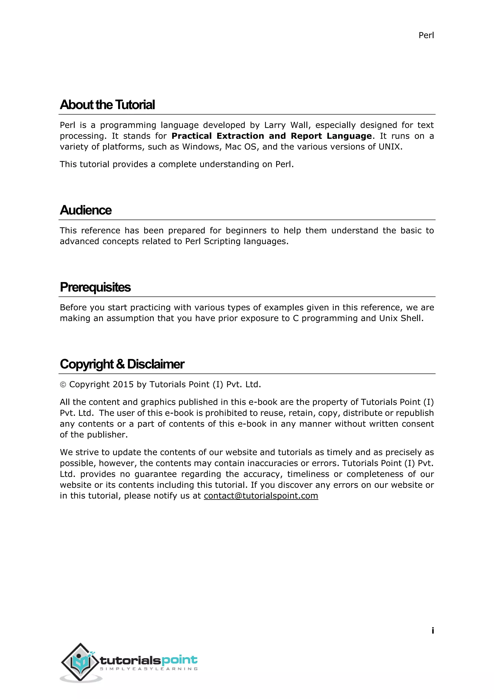 Perl
i
AbouttheTutorial
Perl is a programming language developed by Larry Wall, especially designed for text
processing. It stands for Practical Extraction and Report Language. It runs on a
variety of platforms, such as Windows, Mac OS, and the various versions of UNIX.
This tutorial provides a complete understanding on Perl.
Audience
This reference has been prepared for beginners to help them understand the basic to
advanced concepts related to Perl Scripting languages.
Prerequisites
Before you start practicing with various types of examples given in this reference, we are
making an assumption that you have prior exposure to C programming and Unix Shell.
Copyright&Disclaimer
 Copyright 2015 by Tutorials Point (I) Pvt. Ltd.
All the content and graphics published in this e-book are the property of Tutorials Point (I)
Pvt. Ltd. The user of this e-book is prohibited to reuse, retain, copy, distribute or republish
any contents or a part of contents of this e-book in any manner without written consent
of the publisher.
We strive to update the contents of our website and tutorials as timely and as precisely as
possible, however, the contents may contain inaccuracies or errors. Tutorials Point (I) Pvt.
Ltd. provides no guarantee regarding the accuracy, timeliness or completeness of our
website or its contents including this tutorial. If you discover any errors on our website or
in this tutorial, please notify us at contact@tutorialspoint.com
 