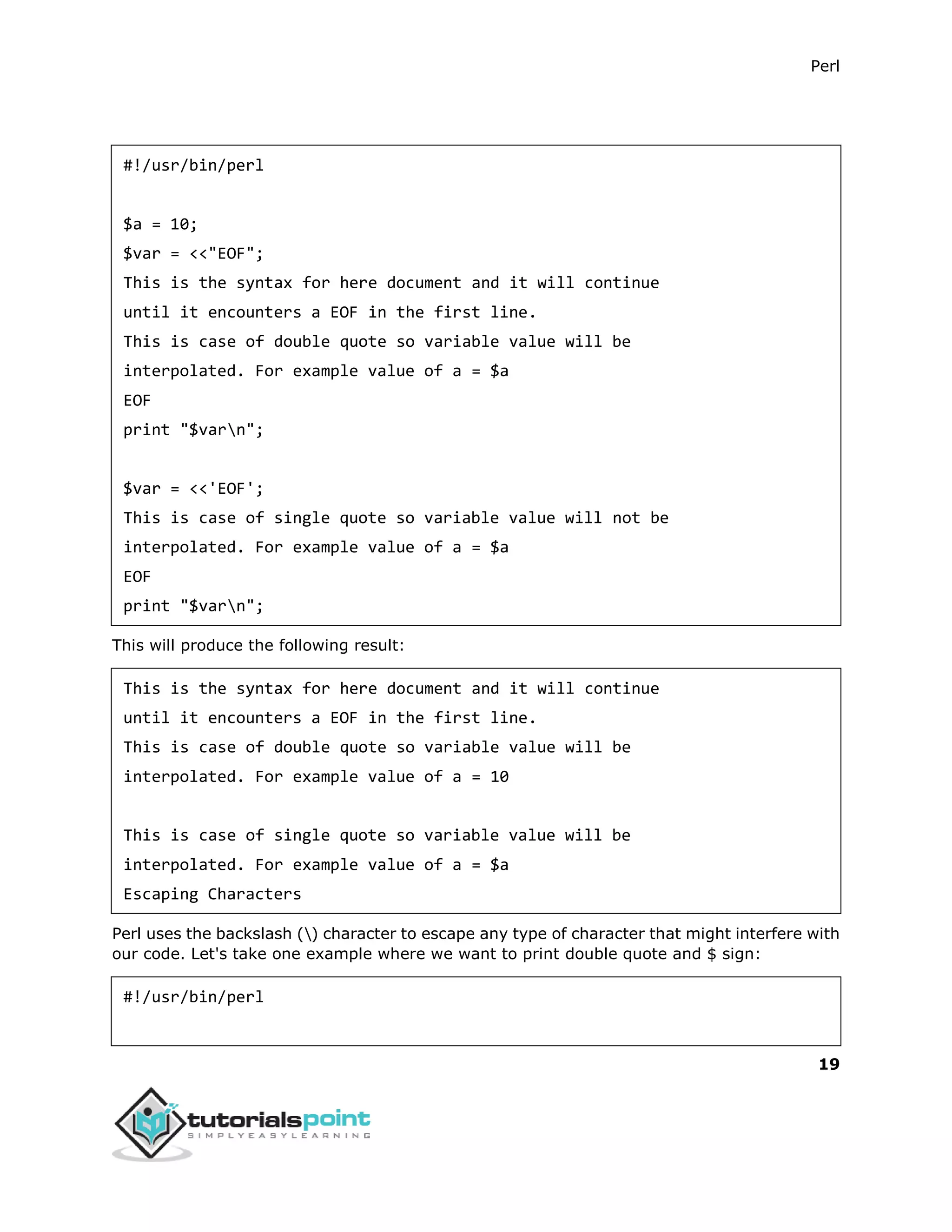 Perl
19
#!/usr/bin/perl
$a = 10;
$var = <<"EOF";
This is the syntax for here document and it will continue
until it encounters a EOF in the first line.
This is case of double quote so variable value will be
interpolated. For example value of a = $a
EOF
print "$varn";
$var = <<'EOF';
This is case of single quote so variable value will not be
interpolated. For example value of a = $a
EOF
print "$varn";
This will produce the following result:
This is the syntax for here document and it will continue
until it encounters a EOF in the first line.
This is case of double quote so variable value will be
interpolated. For example value of a = 10
This is case of single quote so variable value will be
interpolated. For example value of a = $a
Escaping Characters
Perl uses the backslash () character to escape any type of character that might interfere with
our code. Let's take one example where we want to print double quote and $ sign:
#!/usr/bin/perl
 