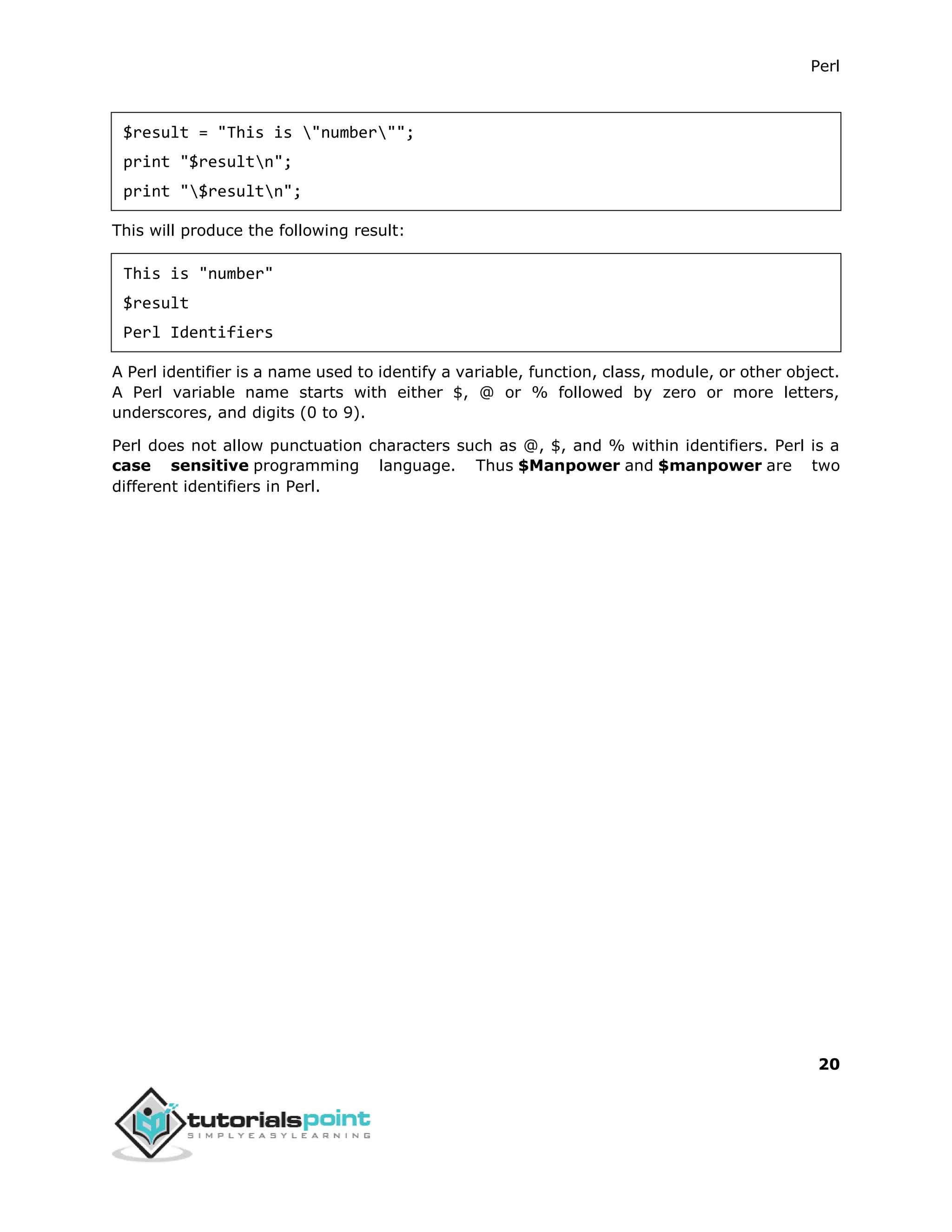 Perl
20
$result = "This is "number"";
print "$resultn";
print "$resultn";
This will produce the following result:
This is "number"
$result
Perl Identifiers
A Perl identifier is a name used to identify a variable, function, class, module, or other object.
A Perl variable name starts with either $, @ or % followed by zero or more letters,
underscores, and digits (0 to 9).
Perl does not allow punctuation characters such as @, $, and % within identifiers. Perl is a
case sensitive programming language. Thus $Manpower and $manpower are two
different identifiers in Perl.
 