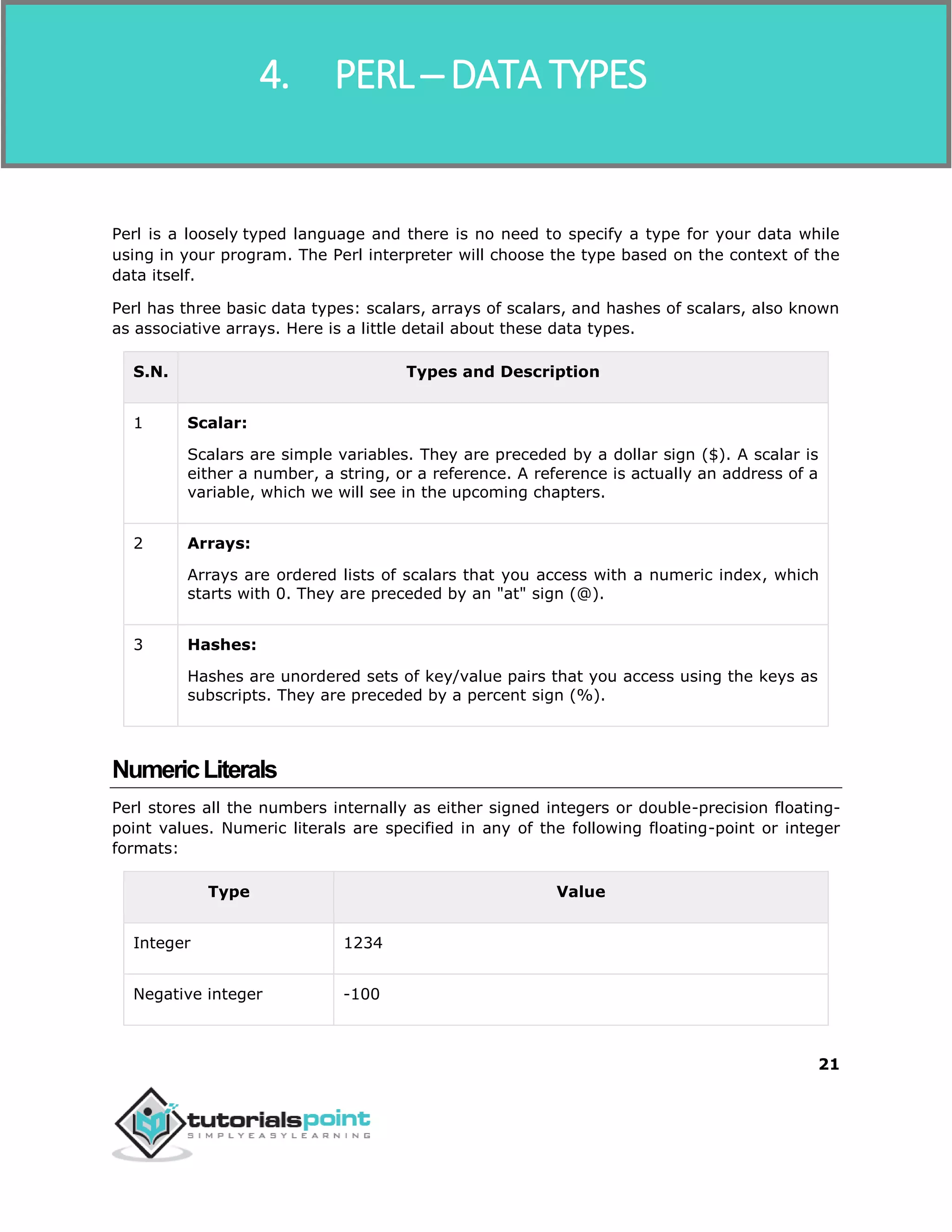 Perl
21
Perl is a loosely typed language and there is no need to specify a type for your data while
using in your program. The Perl interpreter will choose the type based on the context of the
data itself.
Perl has three basic data types: scalars, arrays of scalars, and hashes of scalars, also known
as associative arrays. Here is a little detail about these data types.
S.N. Types and Description
1 Scalar:
Scalars are simple variables. They are preceded by a dollar sign ($). A scalar is
either a number, a string, or a reference. A reference is actually an address of a
variable, which we will see in the upcoming chapters.
2 Arrays:
Arrays are ordered lists of scalars that you access with a numeric index, which
starts with 0. They are preceded by an "at" sign (@).
3 Hashes:
Hashes are unordered sets of key/value pairs that you access using the keys as
subscripts. They are preceded by a percent sign (%).
NumericLiterals
Perl stores all the numbers internally as either signed integers or double-precision floating-
point values. Numeric literals are specified in any of the following floating-point or integer
formats:
Type Value
Integer 1234
Negative integer -100
4. PERL ─ DATA TYPES
 