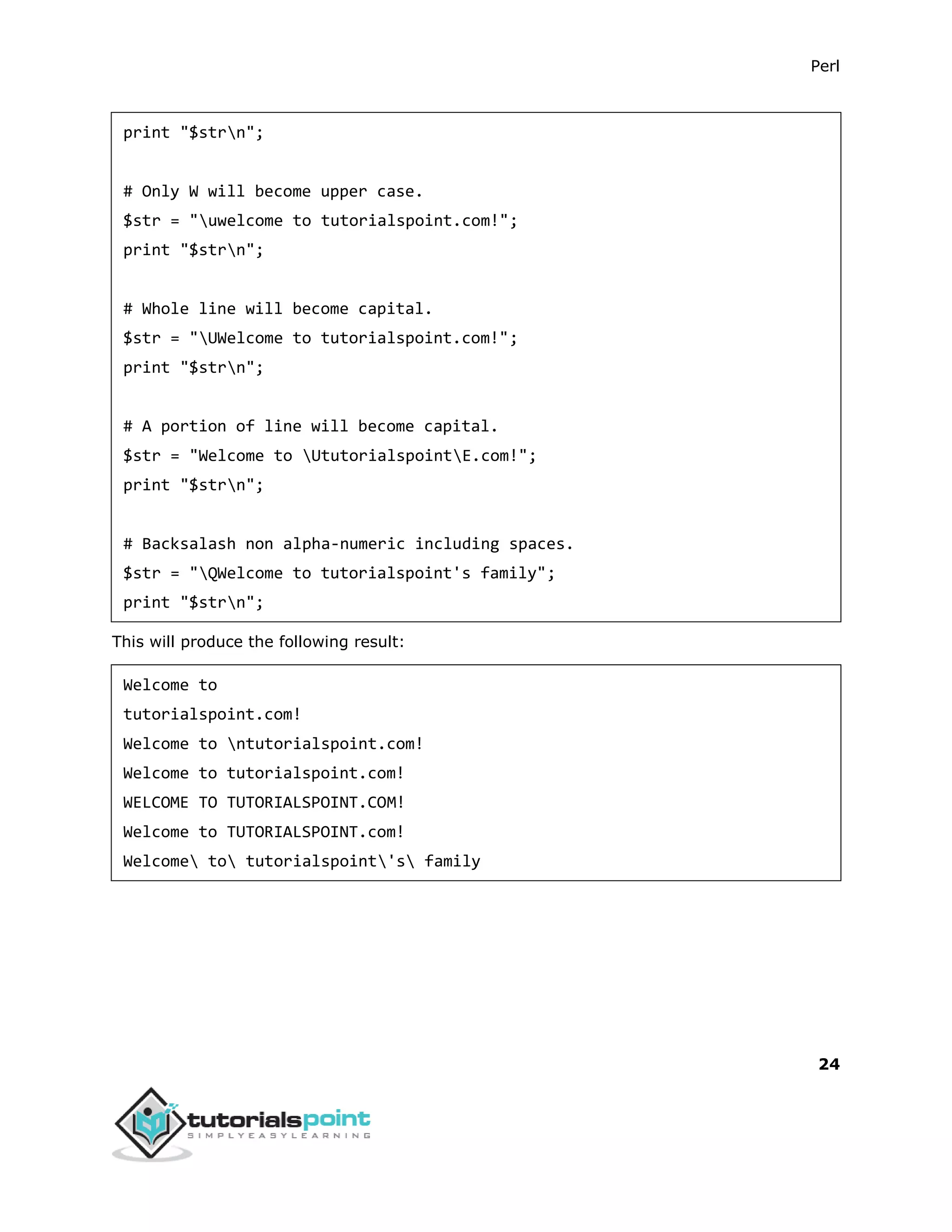 Perl
24
print "$strn";
# Only W will become upper case.
$str = "uwelcome to tutorialspoint.com!";
print "$strn";
# Whole line will become capital.
$str = "UWelcome to tutorialspoint.com!";
print "$strn";
# A portion of line will become capital.
$str = "Welcome to UtutorialspointE.com!";
print "$strn";
# Backsalash non alpha-numeric including spaces.
$str = "QWelcome to tutorialspoint's family";
print "$strn";
This will produce the following result:
Welcome to
tutorialspoint.com!
Welcome to ntutorialspoint.com!
Welcome to tutorialspoint.com!
WELCOME TO TUTORIALSPOINT.COM!
Welcome to TUTORIALSPOINT.com!
Welcome to tutorialspoint's family
 