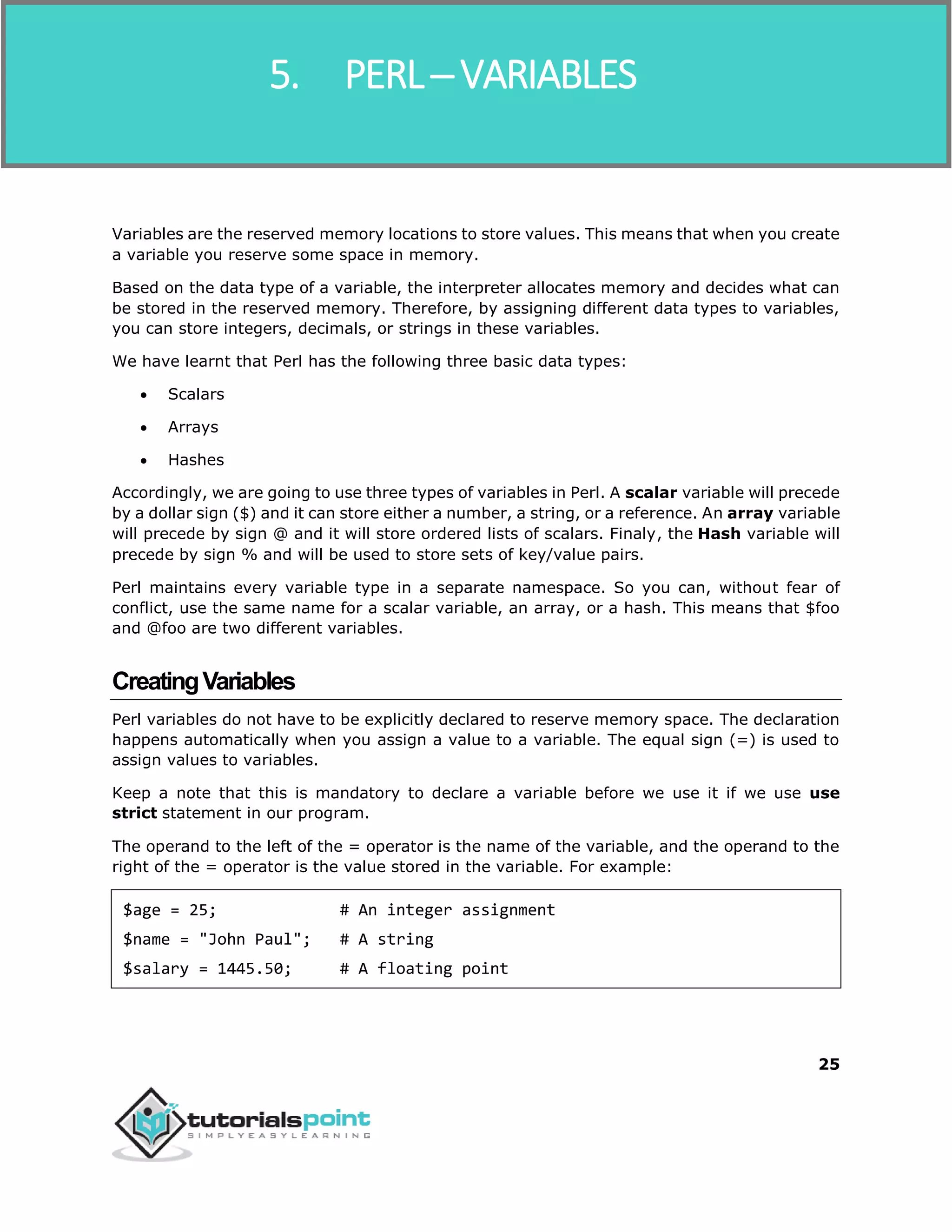 Perl
25
Variables are the reserved memory locations to store values. This means that when you create
a variable you reserve some space in memory.
Based on the data type of a variable, the interpreter allocates memory and decides what can
be stored in the reserved memory. Therefore, by assigning different data types to variables,
you can store integers, decimals, or strings in these variables.
We have learnt that Perl has the following three basic data types:
 Scalars
 Arrays
 Hashes
Accordingly, we are going to use three types of variables in Perl. A scalar variable will precede
by a dollar sign ($) and it can store either a number, a string, or a reference. An array variable
will precede by sign @ and it will store ordered lists of scalars. Finaly, the Hash variable will
precede by sign % and will be used to store sets of key/value pairs.
Perl maintains every variable type in a separate namespace. So you can, without fear of
conflict, use the same name for a scalar variable, an array, or a hash. This means that $foo
and @foo are two different variables.
CreatingVariables
Perl variables do not have to be explicitly declared to reserve memory space. The declaration
happens automatically when you assign a value to a variable. The equal sign (=) is used to
assign values to variables.
Keep a note that this is mandatory to declare a variable before we use it if we use use
strict statement in our program.
The operand to the left of the = operator is the name of the variable, and the operand to the
right of the = operator is the value stored in the variable. For example:
$age = 25; # An integer assignment
$name = "John Paul"; # A string
$salary = 1445.50; # A floating point
5. PERL ─ VARIABLES
 