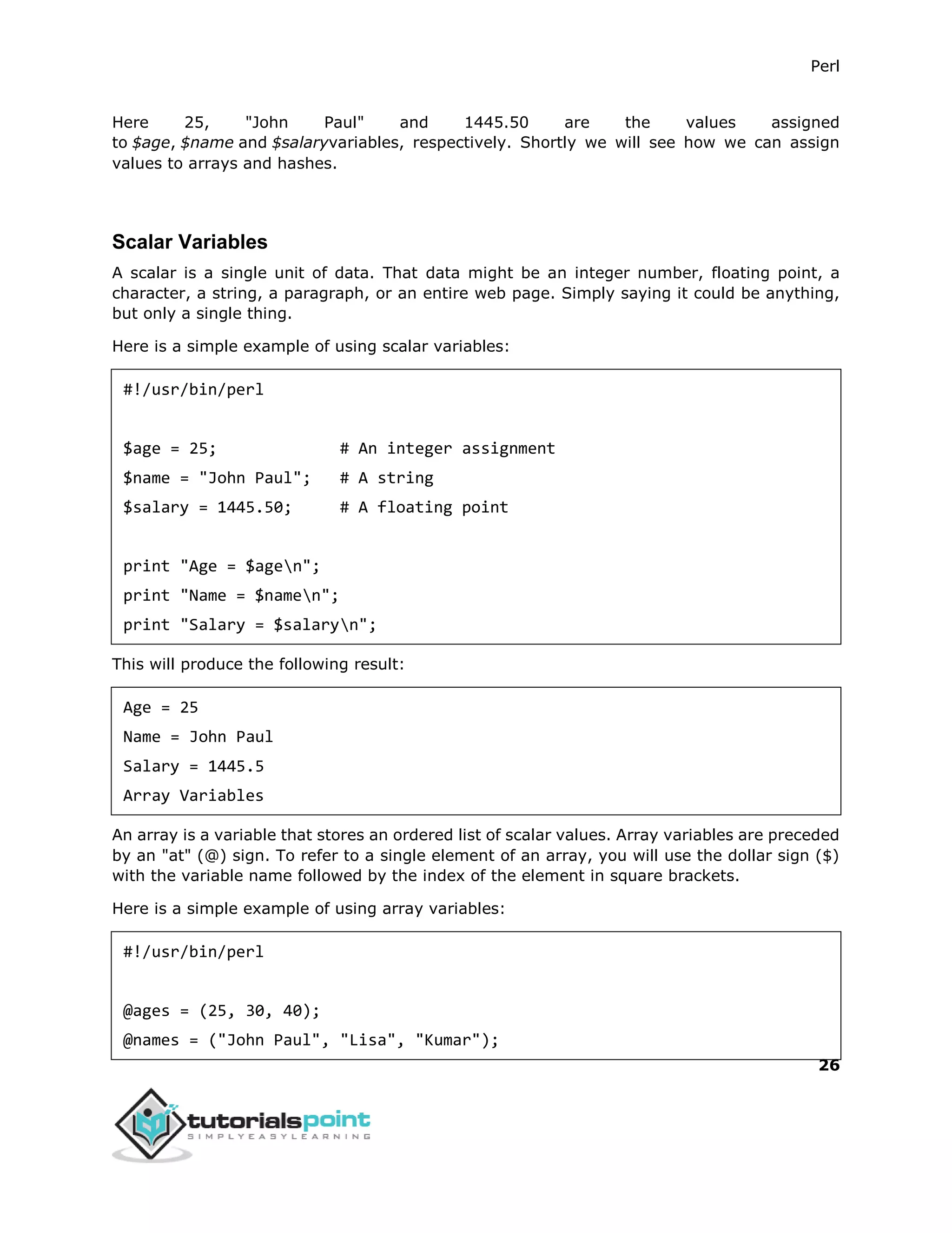 Perl
26
Here 25, "John Paul" and 1445.50 are the values assigned
to $age, $name and $salaryvariables, respectively. Shortly we will see how we can assign
values to arrays and hashes.
Scalar Variables
A scalar is a single unit of data. That data might be an integer number, floating point, a
character, a string, a paragraph, or an entire web page. Simply saying it could be anything,
but only a single thing.
Here is a simple example of using scalar variables:
#!/usr/bin/perl
$age = 25; # An integer assignment
$name = "John Paul"; # A string
$salary = 1445.50; # A floating point
print "Age = $agen";
print "Name = $namen";
print "Salary = $salaryn";
This will produce the following result:
Age = 25
Name = John Paul
Salary = 1445.5
Array Variables
An array is a variable that stores an ordered list of scalar values. Array variables are preceded
by an "at" (@) sign. To refer to a single element of an array, you will use the dollar sign ($)
with the variable name followed by the index of the element in square brackets.
Here is a simple example of using array variables:
#!/usr/bin/perl
@ages = (25, 30, 40);
@names = ("John Paul", "Lisa", "Kumar");
 