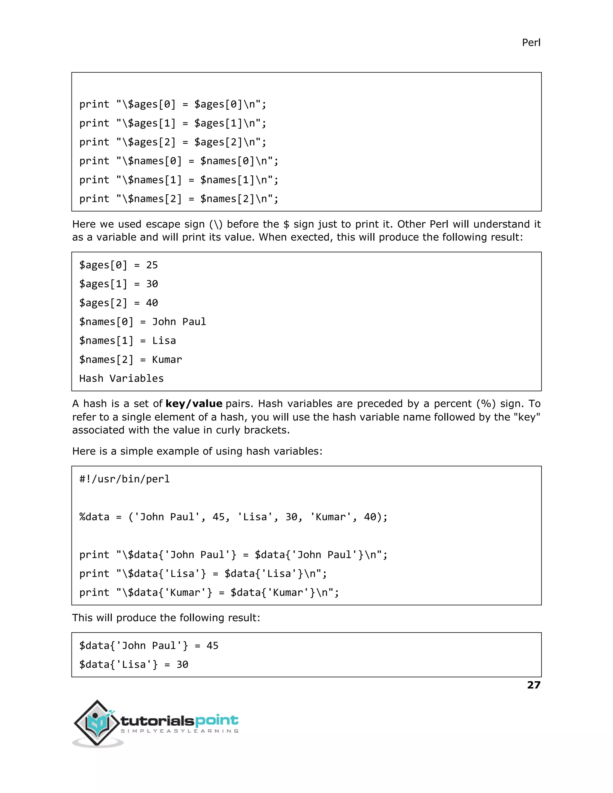 Perl
27
print "$ages[0] = $ages[0]n";
print "$ages[1] = $ages[1]n";
print "$ages[2] = $ages[2]n";
print "$names[0] = $names[0]n";
print "$names[1] = $names[1]n";
print "$names[2] = $names[2]n";
Here we used escape sign () before the $ sign just to print it. Other Perl will understand it
as a variable and will print its value. When exected, this will produce the following result:
$ages[0] = 25
$ages[1] = 30
$ages[2] = 40
$names[0] = John Paul
$names[1] = Lisa
$names[2] = Kumar
Hash Variables
A hash is a set of key/value pairs. Hash variables are preceded by a percent (%) sign. To
refer to a single element of a hash, you will use the hash variable name followed by the "key"
associated with the value in curly brackets.
Here is a simple example of using hash variables:
#!/usr/bin/perl
%data = ('John Paul', 45, 'Lisa', 30, 'Kumar', 40);
print "$data{'John Paul'} = $data{'John Paul'}n";
print "$data{'Lisa'} = $data{'Lisa'}n";
print "$data{'Kumar'} = $data{'Kumar'}n";
This will produce the following result:
$data{'John Paul'} = 45
$data{'Lisa'} = 30
 