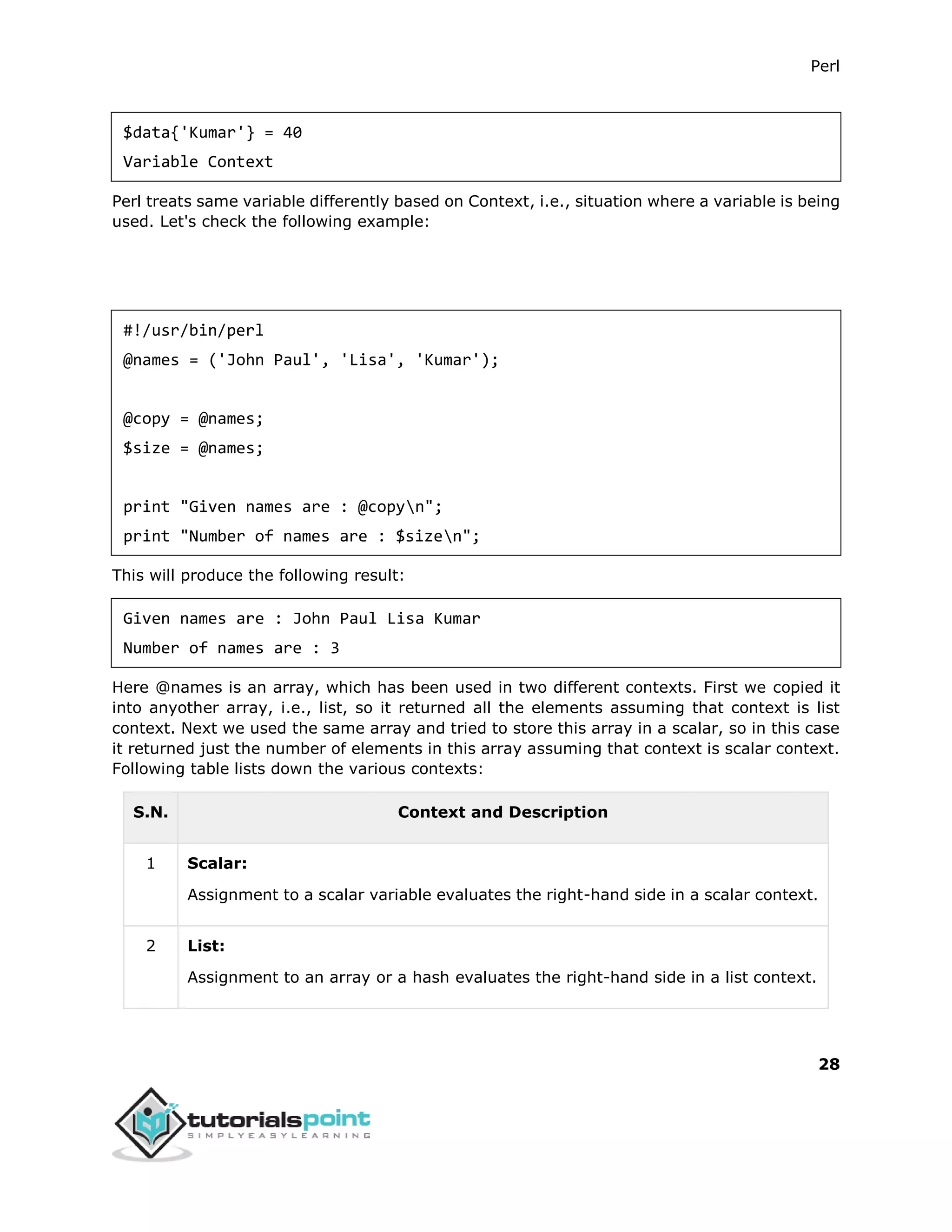 Perl
28
$data{'Kumar'} = 40
Variable Context
Perl treats same variable differently based on Context, i.e., situation where a variable is being
used. Let's check the following example:
#!/usr/bin/perl
@names = ('John Paul', 'Lisa', 'Kumar');
@copy = @names;
$size = @names;
print "Given names are : @copyn";
print "Number of names are : $sizen";
This will produce the following result:
Given names are : John Paul Lisa Kumar
Number of names are : 3
Here @names is an array, which has been used in two different contexts. First we copied it
into anyother array, i.e., list, so it returned all the elements assuming that context is list
context. Next we used the same array and tried to store this array in a scalar, so in this case
it returned just the number of elements in this array assuming that context is scalar context.
Following table lists down the various contexts:
S.N. Context and Description
1 Scalar:
Assignment to a scalar variable evaluates the right-hand side in a scalar context.
2 List:
Assignment to an array or a hash evaluates the right-hand side in a list context.
 
