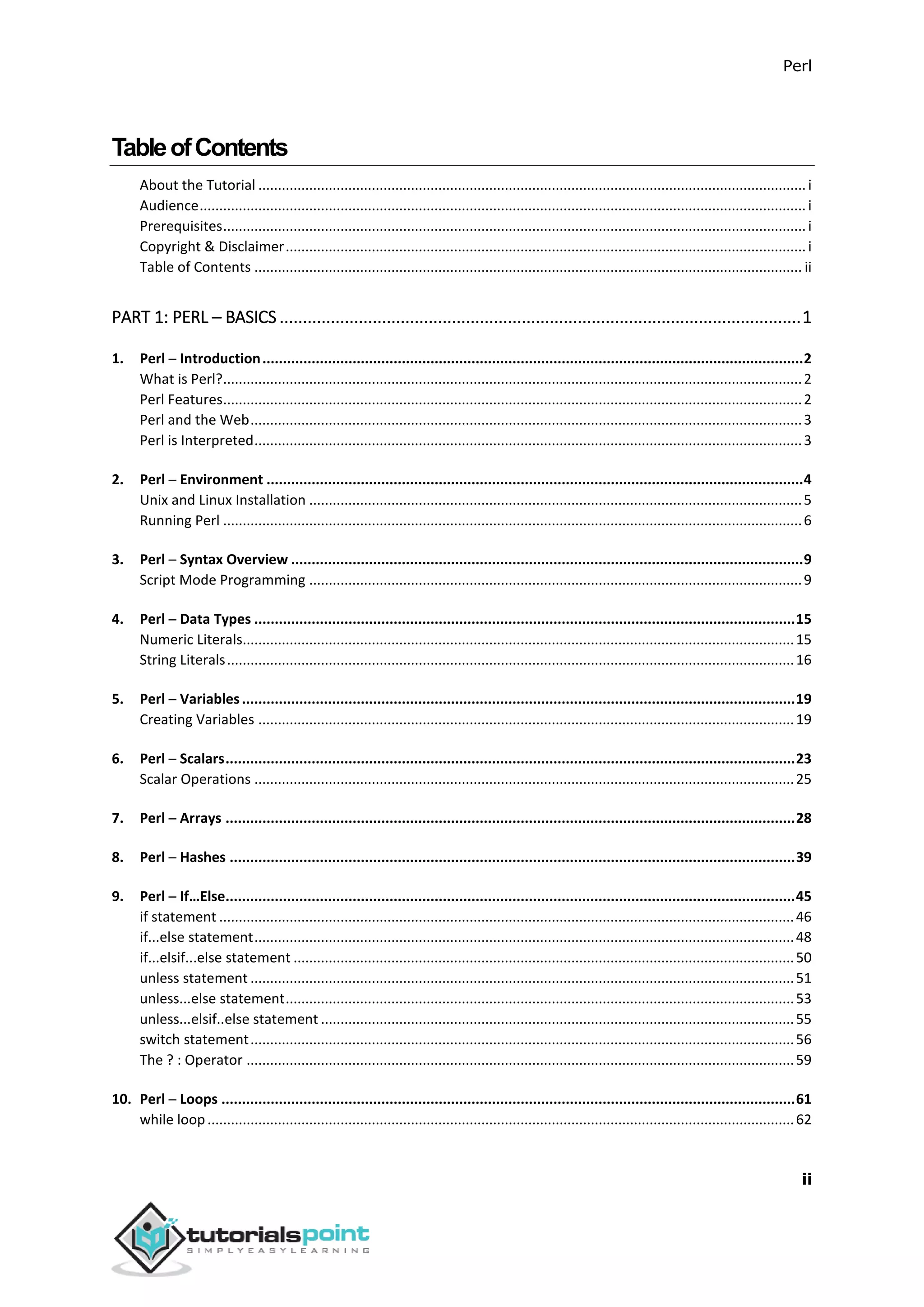 Perl
ii
TableofContents
About the Tutorial ............................................................................................................................................i
Audience...........................................................................................................................................................i
Prerequisites.....................................................................................................................................................i
Copyright & Disclaimer.....................................................................................................................................i
Table of Contents ............................................................................................................................................ ii
PART 1: PERL – BASICS ................................................................................................................1
1. Perl ─ Introduction....................................................................................................................................2
What is Perl?....................................................................................................................................................2
Perl Features....................................................................................................................................................2
Perl and the Web.............................................................................................................................................3
Perl is Interpreted............................................................................................................................................3
2. Perl ─ Environment ...................................................................................................................................4
Unix and Linux Installation ..............................................................................................................................5
Running Perl ....................................................................................................................................................6
3. Perl ─ Syntax Overview .............................................................................................................................9
Script Mode Programming ..............................................................................................................................9
4. Perl ─ Data Types ....................................................................................................................................15
Numeric Literals.............................................................................................................................................15
String Literals.................................................................................................................................................16
5. Perl ─ Variables.......................................................................................................................................19
Creating Variables .........................................................................................................................................19
6. Perl ─ Scalars...........................................................................................................................................23
Scalar Operations ..........................................................................................................................................25
7. Perl ─ Arrays ...........................................................................................................................................28
8. Perl ─ Hashes ..........................................................................................................................................39
9. Perl ─ If…Else...........................................................................................................................................45
if statement ...................................................................................................................................................46
if...else statement..........................................................................................................................................48
if...elsif...else statement ................................................................................................................................50
unless statement ...........................................................................................................................................51
unless...else statement..................................................................................................................................53
unless...elsif..else statement .........................................................................................................................55
switch statement...........................................................................................................................................56
The ? : Operator ............................................................................................................................................59
10. Perl ─ Loops ............................................................................................................................................61
while loop......................................................................................................................................................62
 