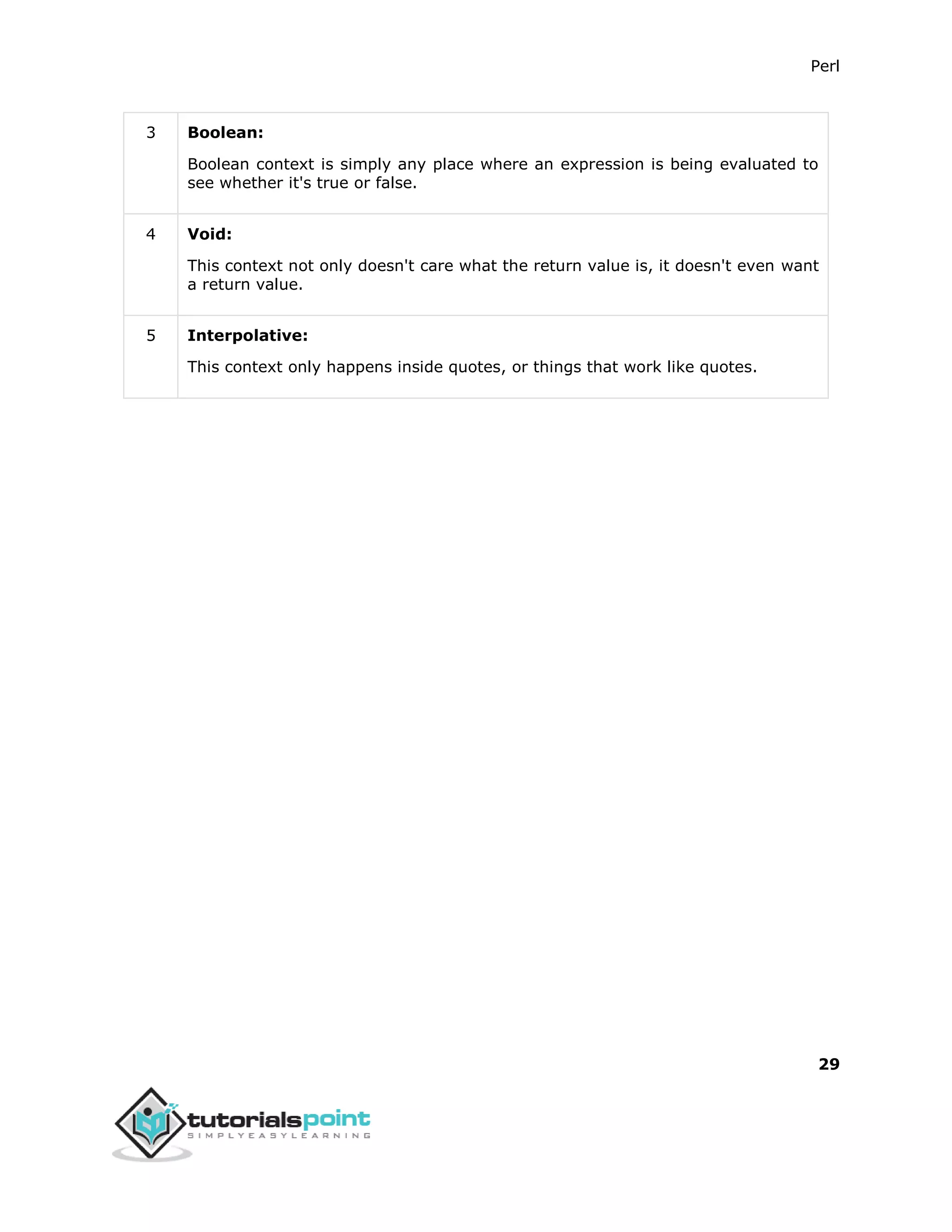Perl
29
3 Boolean:
Boolean context is simply any place where an expression is being evaluated to
see whether it's true or false.
4 Void:
This context not only doesn't care what the return value is, it doesn't even want
a return value.
5 Interpolative:
This context only happens inside quotes, or things that work like quotes.
 