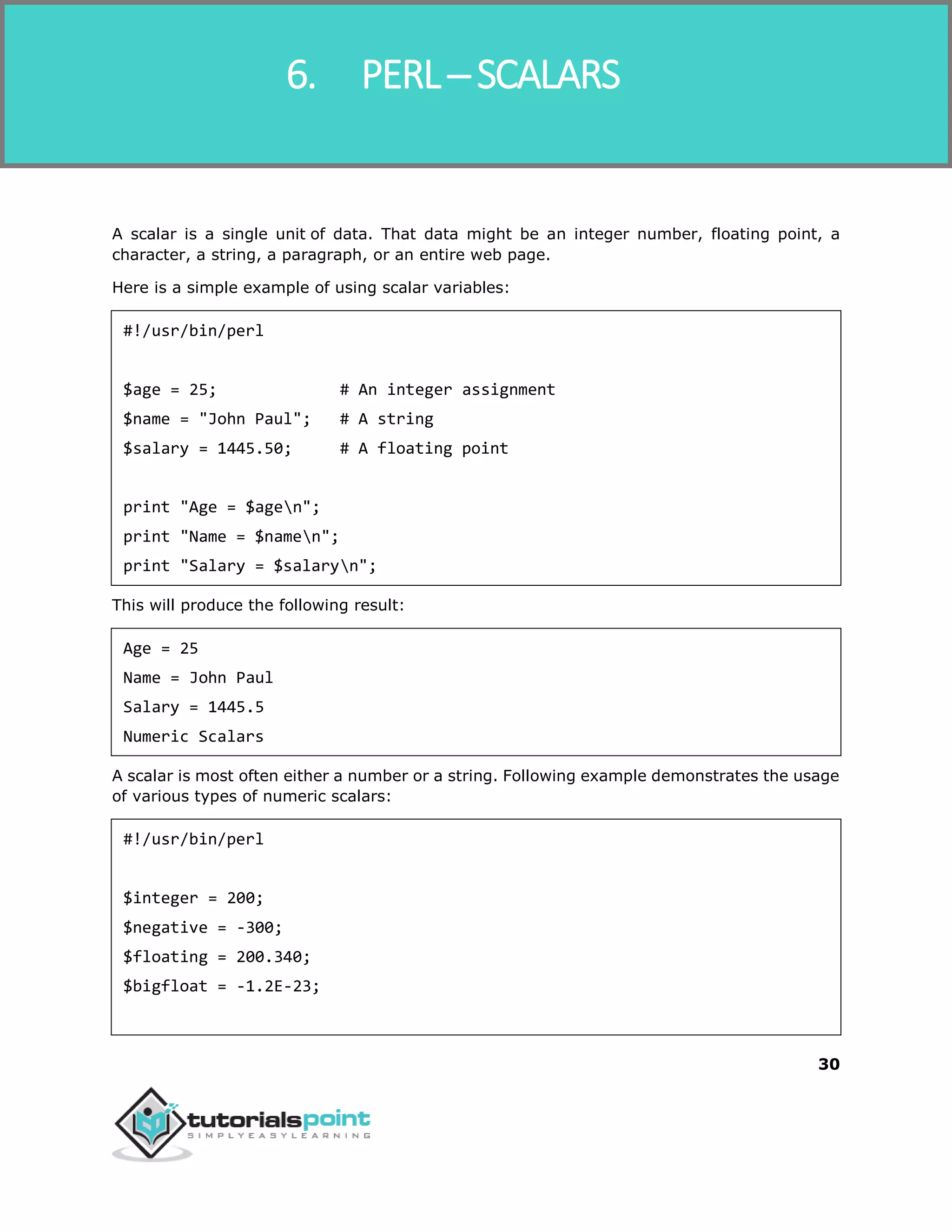 Perl
30
A scalar is a single unit of data. That data might be an integer number, floating point, a
character, a string, a paragraph, or an entire web page.
Here is a simple example of using scalar variables:
#!/usr/bin/perl
$age = 25; # An integer assignment
$name = "John Paul"; # A string
$salary = 1445.50; # A floating point
print "Age = $agen";
print "Name = $namen";
print "Salary = $salaryn";
This will produce the following result:
Age = 25
Name = John Paul
Salary = 1445.5
Numeric Scalars
A scalar is most often either a number or a string. Following example demonstrates the usage
of various types of numeric scalars:
#!/usr/bin/perl
$integer = 200;
$negative = -300;
$floating = 200.340;
$bigfloat = -1.2E-23;
6. PERL ─ SCALARS
 