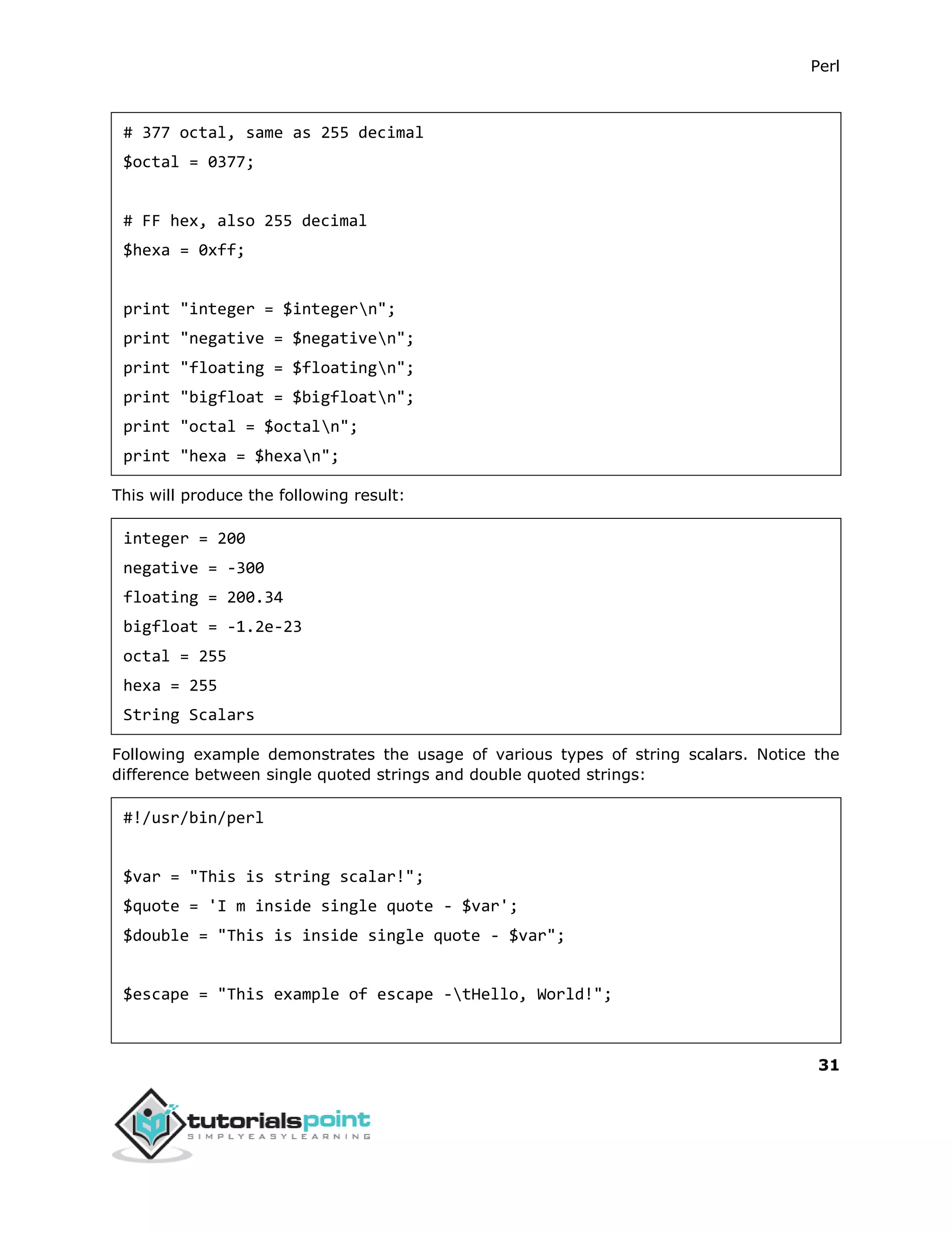 Perl
31
# 377 octal, same as 255 decimal
$octal = 0377;
# FF hex, also 255 decimal
$hexa = 0xff;
print "integer = $integern";
print "negative = $negativen";
print "floating = $floatingn";
print "bigfloat = $bigfloatn";
print "octal = $octaln";
print "hexa = $hexan";
This will produce the following result:
integer = 200
negative = -300
floating = 200.34
bigfloat = -1.2e-23
octal = 255
hexa = 255
String Scalars
Following example demonstrates the usage of various types of string scalars. Notice the
difference between single quoted strings and double quoted strings:
#!/usr/bin/perl
$var = "This is string scalar!";
$quote = 'I m inside single quote - $var';
$double = "This is inside single quote - $var";
$escape = "This example of escape -tHello, World!";
 