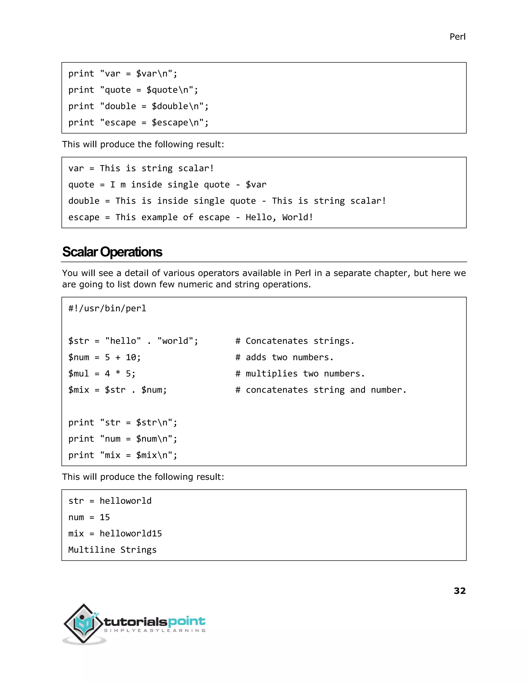 Perl
32
print "var = $varn";
print "quote = $quoten";
print "double = $doublen";
print "escape = $escapen";
This will produce the following result:
var = This is string scalar!
quote = I m inside single quote - $var
double = This is inside single quote - This is string scalar!
escape = This example of escape - Hello, World!
ScalarOperations
You will see a detail of various operators available in Perl in a separate chapter, but here we
are going to list down few numeric and string operations.
#!/usr/bin/perl
$str = "hello" . "world"; # Concatenates strings.
$num = 5 + 10; # adds two numbers.
$mul = 4 * 5; # multiplies two numbers.
$mix = $str . $num; # concatenates string and number.
print "str = $strn";
print "num = $numn";
print "mix = $mixn";
This will produce the following result:
str = helloworld
num = 15
mix = helloworld15
Multiline Strings
 