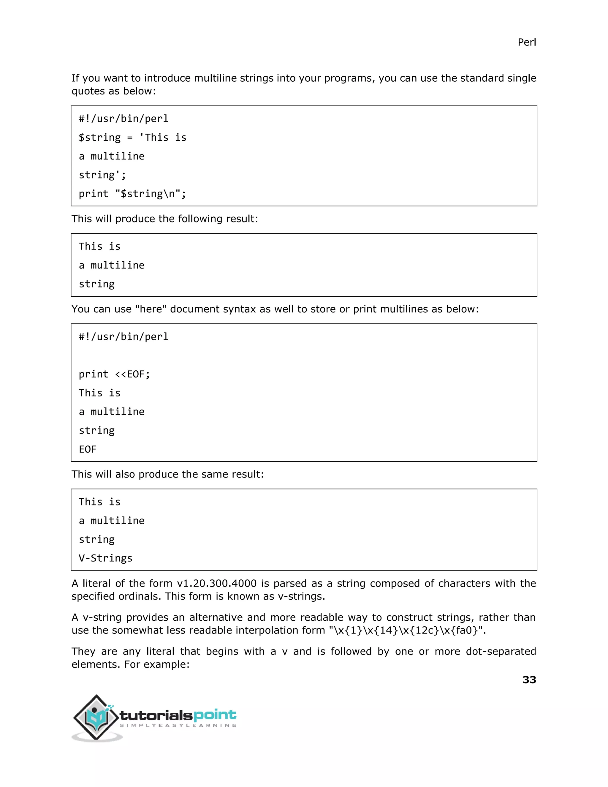 Perl
33
If you want to introduce multiline strings into your programs, you can use the standard single
quotes as below:
#!/usr/bin/perl
$string = 'This is
a multiline
string';
print "$stringn";
This will produce the following result:
This is
a multiline
string
You can use "here" document syntax as well to store or print multilines as below:
#!/usr/bin/perl
print <<EOF;
This is
a multiline
string
EOF
This will also produce the same result:
This is
a multiline
string
V-Strings
A literal of the form v1.20.300.4000 is parsed as a string composed of characters with the
specified ordinals. This form is known as v-strings.
A v-string provides an alternative and more readable way to construct strings, rather than
use the somewhat less readable interpolation form "x{1}x{14}x{12c}x{fa0}".
They are any literal that begins with a v and is followed by one or more dot-separated
elements. For example:
 