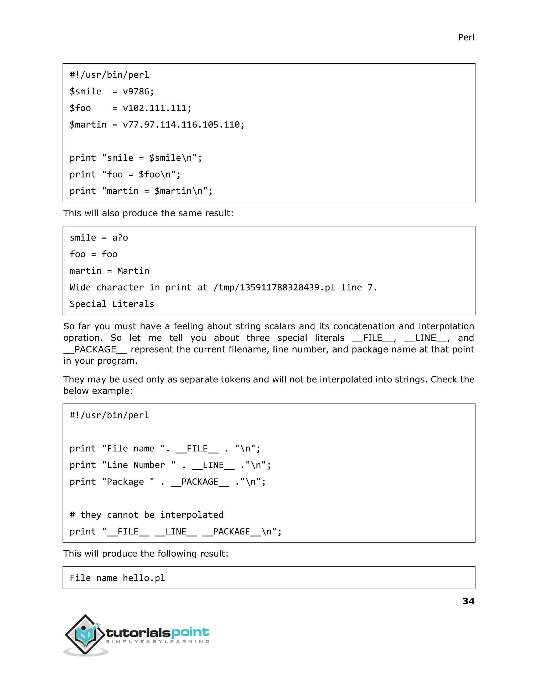 Perl
34
#!/usr/bin/perl
$smile = v9786;
$foo = v102.111.111;
$martin = v77.97.114.116.105.110;
print "smile = $smilen";
print "foo = $foon";
print "martin = $martinn";
This will also produce the same result:
smile = a?o
foo = foo
martin = Martin
Wide character in print at /tmp/135911788320439.pl line 7.
Special Literals
So far you must have a feeling about string scalars and its concatenation and interpolation
opration. So let me tell you about three special literals __FILE__, __LINE__, and
__PACKAGE__ represent the current filename, line number, and package name at that point
in your program.
They may be used only as separate tokens and will not be interpolated into strings. Check the
below example:
#!/usr/bin/perl
print "File name ". __FILE__ . "n";
print "Line Number " . __LINE__ ."n";
print "Package " . __PACKAGE__ ."n";
# they cannot be interpolated
print "__FILE__ __LINE__ __PACKAGE__n";
This will produce the following result:
File name hello.pl
 