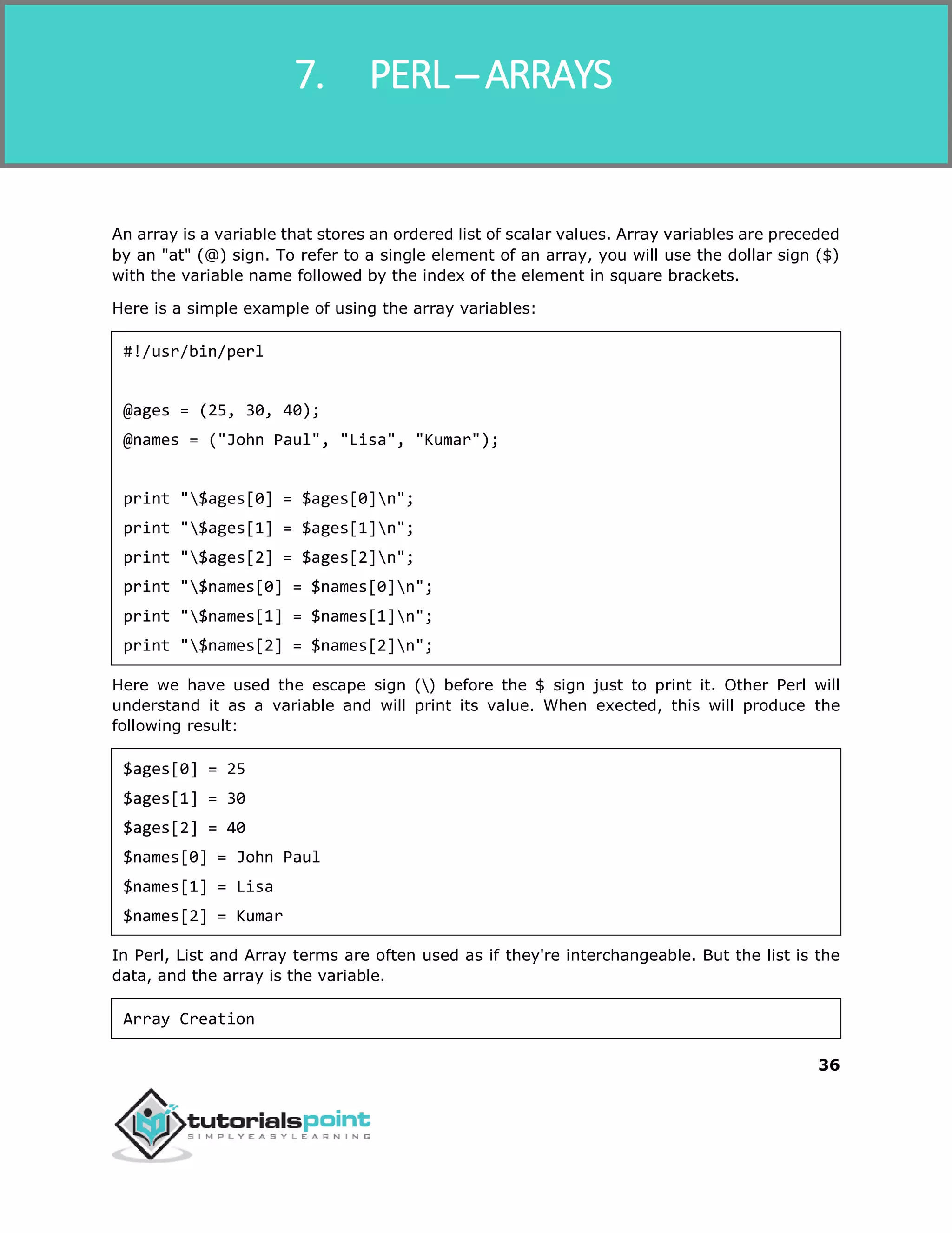 Perl
36
An array is a variable that stores an ordered list of scalar values. Array variables are preceded
by an "at" (@) sign. To refer to a single element of an array, you will use the dollar sign ($)
with the variable name followed by the index of the element in square brackets.
Here is a simple example of using the array variables:
#!/usr/bin/perl
@ages = (25, 30, 40);
@names = ("John Paul", "Lisa", "Kumar");
print "$ages[0] = $ages[0]n";
print "$ages[1] = $ages[1]n";
print "$ages[2] = $ages[2]n";
print "$names[0] = $names[0]n";
print "$names[1] = $names[1]n";
print "$names[2] = $names[2]n";
Here we have used the escape sign () before the $ sign just to print it. Other Perl will
understand it as a variable and will print its value. When exected, this will produce the
following result:
$ages[0] = 25
$ages[1] = 30
$ages[2] = 40
$names[0] = John Paul
$names[1] = Lisa
$names[2] = Kumar
In Perl, List and Array terms are often used as if they're interchangeable. But the list is the
data, and the array is the variable.
Array Creation
7. PERL ─ ARRAYS
 