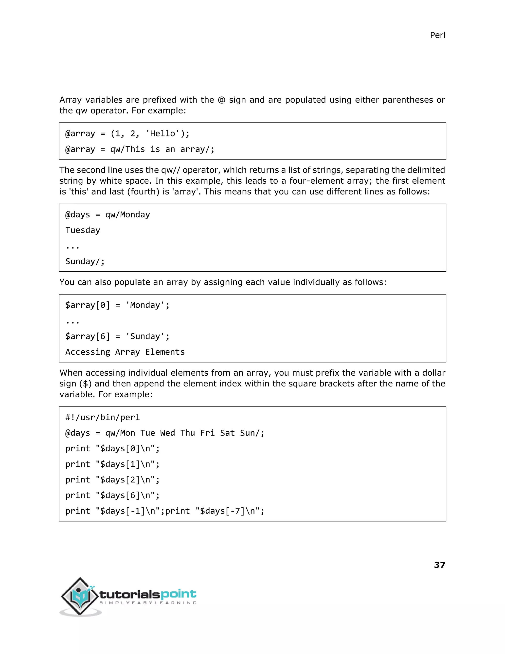 Perl
37
Array variables are prefixed with the @ sign and are populated using either parentheses or
the qw operator. For example:
@array = (1, 2, 'Hello');
@array = qw/This is an array/;
The second line uses the qw// operator, which returns a list of strings, separating the delimited
string by white space. In this example, this leads to a four-element array; the first element
is 'this' and last (fourth) is 'array'. This means that you can use different lines as follows:
@days = qw/Monday
Tuesday
...
Sunday/;
You can also populate an array by assigning each value individually as follows:
$array[0] = 'Monday';
...
$array[6] = 'Sunday';
Accessing Array Elements
When accessing individual elements from an array, you must prefix the variable with a dollar
sign ($) and then append the element index within the square brackets after the name of the
variable. For example:
#!/usr/bin/perl
@days = qw/Mon Tue Wed Thu Fri Sat Sun/;
print "$days[0]n";
print "$days[1]n";
print "$days[2]n";
print "$days[6]n";
print "$days[-1]n";print "$days[-7]n";
 