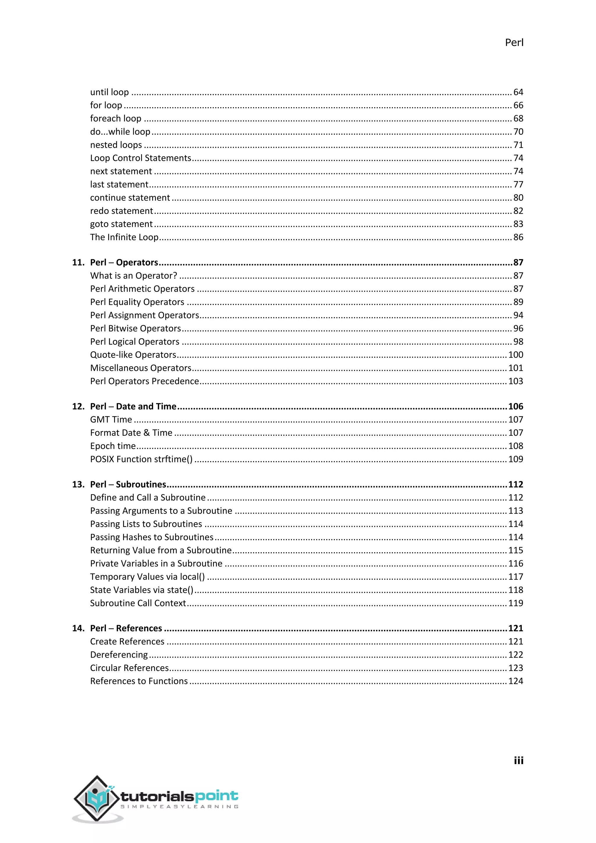 Perl
iii
until loop .......................................................................................................................................................64
for loop..........................................................................................................................................................66
foreach loop ..................................................................................................................................................68
do...while loop...............................................................................................................................................70
nested loops ..................................................................................................................................................71
Loop Control Statements...............................................................................................................................74
next statement ..............................................................................................................................................74
last statement................................................................................................................................................77
continue statement.......................................................................................................................................80
redo statement..............................................................................................................................................82
goto statement..............................................................................................................................................83
The Infinite Loop............................................................................................................................................86
11. Perl ─ Operators......................................................................................................................................87
What is an Operator? ....................................................................................................................................87
Perl Arithmetic Operators .............................................................................................................................87
Perl Equality Operators .................................................................................................................................89
Perl Assignment Operators............................................................................................................................94
Perl Bitwise Operators...................................................................................................................................96
Perl Logical Operators ...................................................................................................................................98
Quote-like Operators...................................................................................................................................100
Miscellaneous Operators.............................................................................................................................101
Perl Operators Precedence..........................................................................................................................103
12. Perl ─ Date and Time.............................................................................................................................106
GMT Time ....................................................................................................................................................107
Format Date & Time ....................................................................................................................................107
Epoch time...................................................................................................................................................108
POSIX Function strftime() ............................................................................................................................109
13. Perl ─ Subroutines.................................................................................................................................112
Define and Call a Subroutine.......................................................................................................................112
Passing Arguments to a Subroutine ............................................................................................................113
Passing Lists to Subroutines ........................................................................................................................114
Passing Hashes to Subroutines....................................................................................................................114
Returning Value from a Subroutine.............................................................................................................115
Private Variables in a Subroutine ................................................................................................................116
Temporary Values via local() .......................................................................................................................117
State Variables via state()............................................................................................................................118
Subroutine Call Context...............................................................................................................................119
14. Perl ─ References ..................................................................................................................................121
Create References .......................................................................................................................................121
Dereferencing..............................................................................................................................................122
Circular References......................................................................................................................................123
References to Functions..............................................................................................................................124
 