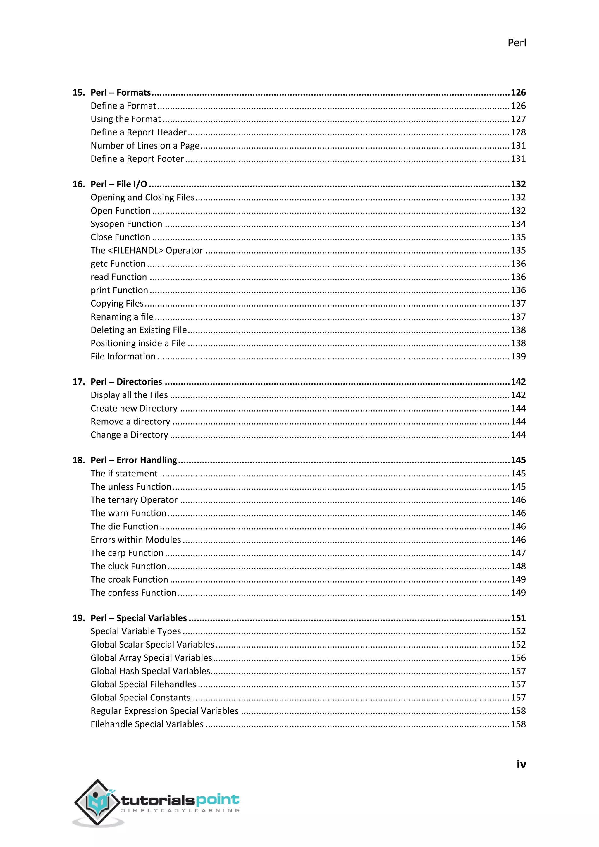 Perl
iv
15. Perl ─ Formats.......................................................................................................................................126
Define a Format...........................................................................................................................................126
Using the Format.........................................................................................................................................127
Define a Report Header...............................................................................................................................128
Number of Lines on a Page..........................................................................................................................131
Define a Report Footer................................................................................................................................131
16. Perl ─ File I/O ........................................................................................................................................132
Opening and Closing Files............................................................................................................................132
Open Function.............................................................................................................................................132
Sysopen Function ........................................................................................................................................134
Close Function .............................................................................................................................................135
The <FILEHANDL> Operator ........................................................................................................................135
getc Function...............................................................................................................................................136
read Function ..............................................................................................................................................136
print Function..............................................................................................................................................136
Copying Files................................................................................................................................................137
Renaming a file............................................................................................................................................137
Deleting an Existing File...............................................................................................................................138
Positioning inside a File ...............................................................................................................................138
File Information...........................................................................................................................................139
17. Perl ─ Directories ..................................................................................................................................142
Display all the Files ......................................................................................................................................142
Create new Directory ..................................................................................................................................144
Remove a directory .....................................................................................................................................144
Change a Directory ......................................................................................................................................144
18. Perl ─ Error Handling.............................................................................................................................145
The if statement ..........................................................................................................................................145
The unless Function.....................................................................................................................................145
The ternary Operator ..................................................................................................................................146
The warn Function.......................................................................................................................................146
The die Function..........................................................................................................................................146
Errors within Modules.................................................................................................................................146
The carp Function........................................................................................................................................147
The cluck Function.......................................................................................................................................148
The croak Function ......................................................................................................................................149
The confess Function...................................................................................................................................149
19. Perl ─ Special Variables .........................................................................................................................151
Special Variable Types.................................................................................................................................152
Global Scalar Special Variables....................................................................................................................152
Global Array Special Variables.....................................................................................................................156
Global Hash Special Variables......................................................................................................................157
Global Special Filehandles ...........................................................................................................................157
Global Special Constants .............................................................................................................................157
Regular Expression Special Variables ..........................................................................................................158
Filehandle Special Variables ........................................................................................................................158
 