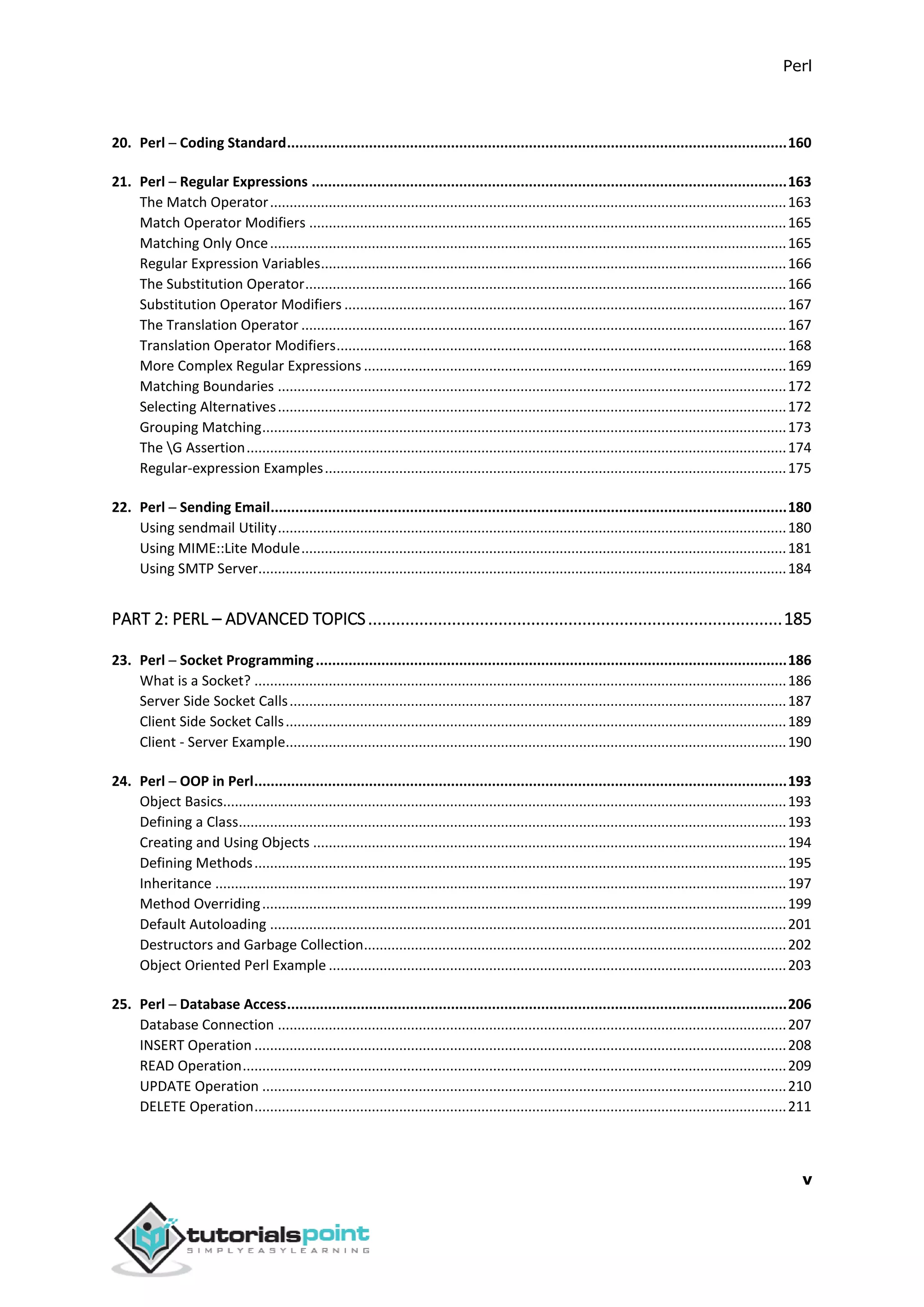 Perl
v
20. Perl ─ Coding Standard..........................................................................................................................160
21. Perl ─ Regular Expressions ....................................................................................................................163
The Match Operator....................................................................................................................................163
Match Operator Modifiers ..........................................................................................................................165
Matching Only Once....................................................................................................................................165
Regular Expression Variables.......................................................................................................................166
The Substitution Operator...........................................................................................................................166
Substitution Operator Modifiers .................................................................................................................167
The Translation Operator ............................................................................................................................167
Translation Operator Modifiers...................................................................................................................168
More Complex Regular Expressions ............................................................................................................169
Matching Boundaries ..................................................................................................................................172
Selecting Alternatives..................................................................................................................................172
Grouping Matching......................................................................................................................................173
The G Assertion..........................................................................................................................................174
Regular-expression Examples......................................................................................................................175
22. Perl ─ Sending Email..............................................................................................................................180
Using sendmail Utility..................................................................................................................................180
Using MIME::Lite Module............................................................................................................................181
Using SMTP Server.......................................................................................................................................184
PART 2: PERL – ADVANCED TOPICS.........................................................................................185
23. Perl ─ Socket Programming...................................................................................................................186
What is a Socket? ........................................................................................................................................186
Server Side Socket Calls...............................................................................................................................187
Client Side Socket Calls................................................................................................................................189
Client - Server Example................................................................................................................................190
24. Perl ─ OOP in Perl..................................................................................................................................193
Object Basics................................................................................................................................................193
Defining a Class............................................................................................................................................193
Creating and Using Objects .........................................................................................................................194
Defining Methods........................................................................................................................................195
Inheritance ..................................................................................................................................................197
Method Overriding......................................................................................................................................199
Default Autoloading ....................................................................................................................................201
Destructors and Garbage Collection............................................................................................................202
Object Oriented Perl Example .....................................................................................................................203
25. Perl ─ Database Access..........................................................................................................................206
Database Connection ..................................................................................................................................207
INSERT Operation ........................................................................................................................................208
READ Operation...........................................................................................................................................209
UPDATE Operation ......................................................................................................................................210
DELETE Operation........................................................................................................................................211
 