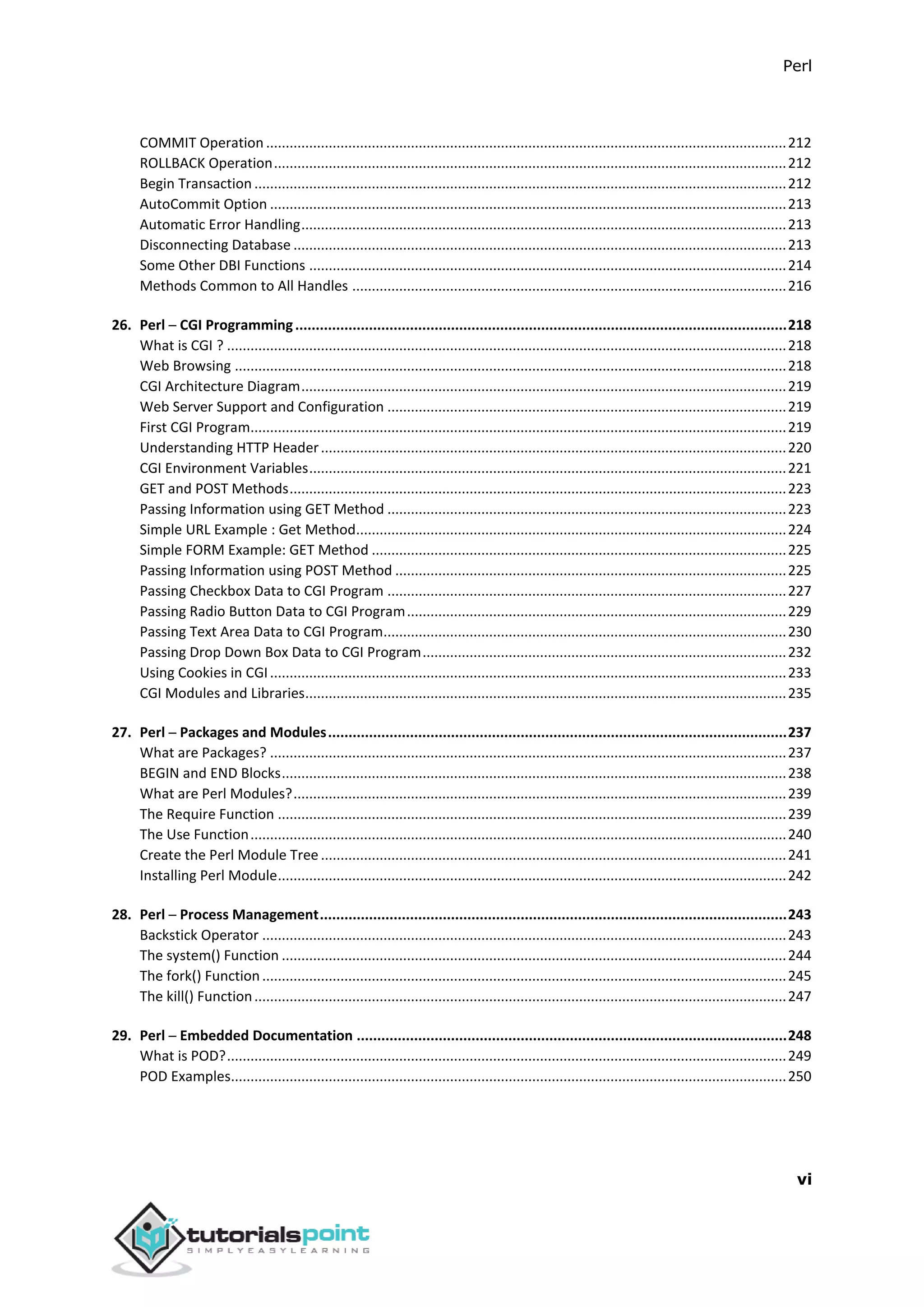 Perl
vi
COMMIT Operation .....................................................................................................................................212
ROLLBACK Operation...................................................................................................................................212
Begin Transaction ........................................................................................................................................212
AutoCommit Option ....................................................................................................................................213
Automatic Error Handling............................................................................................................................213
Disconnecting Database ..............................................................................................................................213
Some Other DBI Functions ..........................................................................................................................214
Methods Common to All Handles ...............................................................................................................216
26. Perl ─ CGI Programming........................................................................................................................218
What is CGI ? ...............................................................................................................................................218
Web Browsing .............................................................................................................................................218
CGI Architecture Diagram............................................................................................................................219
Web Server Support and Configuration ......................................................................................................219
First CGI Program.........................................................................................................................................219
Understanding HTTP Header.......................................................................................................................220
CGI Environment Variables..........................................................................................................................221
GET and POST Methods...............................................................................................................................223
Passing Information using GET Method ......................................................................................................223
Simple URL Example : Get Method..............................................................................................................224
Simple FORM Example: GET Method ..........................................................................................................225
Passing Information using POST Method ....................................................................................................225
Passing Checkbox Data to CGI Program ......................................................................................................227
Passing Radio Button Data to CGI Program.................................................................................................229
Passing Text Area Data to CGI Program.......................................................................................................230
Passing Drop Down Box Data to CGI Program.............................................................................................232
Using Cookies in CGI....................................................................................................................................233
CGI Modules and Libraries...........................................................................................................................235
27. Perl ─ Packages and Modules................................................................................................................237
What are Packages? ....................................................................................................................................237
BEGIN and END Blocks.................................................................................................................................238
What are Perl Modules?..............................................................................................................................239
The Require Function ..................................................................................................................................239
The Use Function.........................................................................................................................................240
Create the Perl Module Tree .......................................................................................................................241
Installing Perl Module..................................................................................................................................242
28. Perl ─ Process Management..................................................................................................................243
Backstick Operator ......................................................................................................................................243
The system() Function .................................................................................................................................244
The fork() Function......................................................................................................................................245
The kill() Function........................................................................................................................................247
29. Perl ─ Embedded Documentation .........................................................................................................248
What is POD?...............................................................................................................................................249
POD Examples..............................................................................................................................................250
 