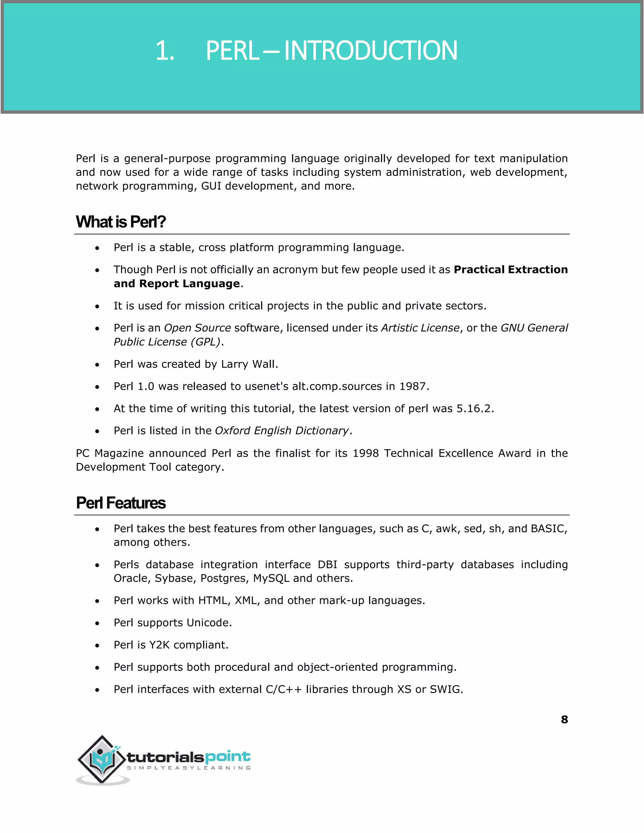 Perl
8
Perl is a general-purpose programming language originally developed for text manipulation
and now used for a wide range of tasks including system administration, web development,
network programming, GUI development, and more.
WhatisPerl?
 Perl is a stable, cross platform programming language.
 Though Perl is not officially an acronym but few people used it as Practical Extraction
and Report Language.
 It is used for mission critical projects in the public and private sectors.
 Perl is an Open Source software, licensed under its Artistic License, or the GNU General
Public License (GPL).
 Perl was created by Larry Wall.
 Perl 1.0 was released to usenet's alt.comp.sources in 1987.
 At the time of writing this tutorial, the latest version of perl was 5.16.2.
 Perl is listed in the Oxford English Dictionary.
PC Magazine announced Perl as the finalist for its 1998 Technical Excellence Award in the
Development Tool category.
PerlFeatures
 Perl takes the best features from other languages, such as C, awk, sed, sh, and BASIC,
among others.
 Perls database integration interface DBI supports third-party databases including
Oracle, Sybase, Postgres, MySQL and others.
 Perl works with HTML, XML, and other mark-up languages.
 Perl supports Unicode.
 Perl is Y2K compliant.
 Perl supports both procedural and object-oriented programming.
 Perl interfaces with external C/C++ libraries through XS or SWIG.
1. PERL ─ INTRODUCTION
 