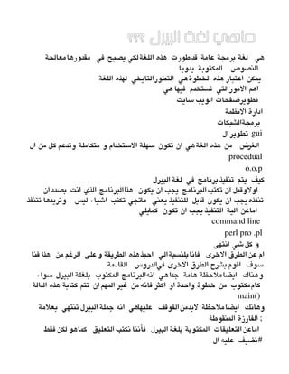 ‫؟؟؟‬ ‫البيرل‬ ‫لغة‬ ‫ماهي‬
    ‫مقدورهامعالجة‬ ‫في‬ ‫يصبح‬ ‫اللغةلكي‬ ‫هذه‬ ‫طورت‬‫قد‬ ‫عامة‬ ‫برمجة‬ ‫لغة‬ ‫هي‬
‫يدويا‬ ‫المكتوبة‬ ‫النصوص‬
‫اللغة‬ ‫لهذه‬ ‫التطورالتايخي‬ ‫الخطوةهي‬ ‫هذه‬ ‫اعتبار‬ ‫يمكن‬
‫هي‬ ‫فيها‬ ‫تستخدم‬ ‫المورالتي‬ ‫اهم‬
 ‫سايت‬ ‫الويب‬ ‫تطويرصفحات‬
 ‫النظمة‬ ‫ادارة‬
‫برمجةالشبكات‬
‫ال‬ ‫تطوير‬ gui
 ‫ال‬ ‫من‬ ‫كل‬ ‫وتدعم‬ ‫متكاملة‬ ‫و‬ ‫الستخدام‬ ‫سهلة‬ ‫تكون‬ ‫ان‬ ‫الغةهي‬ ‫هذه‬ ‫من‬ ‫الغرض‬
procedual
o.o.p
‫البيرل‬ ‫لغة‬ ‫في‬ ‫برنامج‬ ‫تنفيذ‬ ‫يتم‬ ‫كيف‬
‫ان‬‫بصدد‬ ‫انت‬ ‫الذي‬ ‫هذاالبرنامج‬ ‫يكون‬ ‫ان‬ ‫يجب‬ ‫البرنامج‬ ‫تكتب‬ ‫ان‬ ‫اولوقبل‬
‫تتنفذ‬ ‫وتريدها‬ ‫ليس‬ ‫اشياء‬ ‫تكتب‬ ‫ماتجي‬ ‫يعني‬ ‫للتنفيذ‬ ‫قابل‬ ‫يكون‬ ‫ان‬ ‫تنفذهيجب‬
‫كمايلي‬ ‫تكون‬ ‫ان‬ ‫يجب‬ ‫التنفيذ‬ ‫الية‬ ‫اماعن‬
command line 
perl pro .pl
‫انتهى‬ ‫شي‬‫كل‬ ‫و‬
‫فنا‬ ‫هذا‬ ‫من‬ ‫الرغم‬ ‫على‬‫و‬ ‫الطريقة‬ ‫هذه‬‫احبذ‬ ‫بلنسبةالي‬‫فانا‬ ‫الخرى‬ ‫الطرق‬ ‫عن‬ ‫ام‬
‫القادمة‬ ‫فيالدروس‬ ‫الخرى‬ ‫الطرق‬ ‫بشرح‬‫اقوم‬ ‫سوف‬
‫سواء‬ ‫البيرل‬ ‫بلغلة‬ ‫المكتوب‬ ‫انهالبرنامج‬ ‫هي‬‫جدا‬ ‫هامة‬ ‫ايضاملحظة‬ ‫وهناك‬
‫الدالة‬ ‫هذه‬ ‫كتابة‬ ‫تتم‬ ‫ان‬ ‫المهم‬ ‫غير‬ ‫من‬ ‫فانه‬ ‫اكثر‬ ‫او‬ ‫واحدة‬ ‫خطوة‬ ‫من‬ ‫كاممكتوب‬
main() 
‫بعلمة‬ ‫تنتهي‬ ‫البيرل‬ ‫جملة‬ ‫انه‬ ‫عليهاهي‬ ‫لبدمنالقوقف‬ ‫ايضاملحظة‬ ‫وهانك‬
‫المنقوطة‬ ‫الفارزة‬ ;
‫فقط‬‫لكن‬ ‫كماهو‬ ‫التعليق‬ ‫نكتب‬ ‫فأننا‬ ‫البيرل‬ ‫بلغة‬ ‫المكتوبة‬ ‫التعليقات‬‫اماعن‬
‫ال‬ ‫عليه‬ ‫نضيف‬#
 