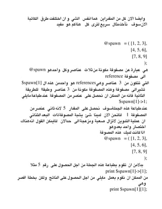‫الكاتبة‬ ‫طرق‬ ‫اختلفت‬ ‫ان‬ ‫و‬ ‫الشي‬ ‫انفس‬‫هما‬ ‫المقدراين‬ ‫من‬ ‫كل‬ ‫الن‬ ‫وايضا‬
‫مفيد‬ ‫هو‬ ‫هذاكم‬ ‫كل‬ ‫لترى‬ ‫سريع‬ ‫نأخذمثال‬ ‫النسوف‬
@spawn   = ( [1, 2, 3],
                      [4, 5, 6],
                      [7, 8, 9]
                    );
@spawn ‫واحدهو‬ ‫وكل‬ ‫عناصر‬ ‫منثلث‬ ‫مكونة‬ ‫مصفوفة‬ ‫عن‬ ‫عبارة‬ ‫هي‬
reference ‫مصفوفة‬ ‫الى‬
$spawn[1] ‫ال‬ ‫هذه‬ ‫واحدمن‬ ‫هو‬ references  ‫من‬ ‫تتكون‬ ‫التي‬3‫وهي‬ ‫عناصر‬
‫من‬ ‫مكونة‬ ‫المصفوفة‬ ‫وهذه‬ ‫مصفوفة‬ ‫تشيرالى‬3‫للطريقة‬ ‫وطبقاا‬ ‫عناصر‬
‫طباعةمايلي‬‫عند‬ ‫المصفوفة‬ ‫من‬‫عنصر‬ ‫على‬‫نحصل‬ ‫ان‬ ‫الممكن‬ ‫من‬ ‫فانه‬ ‫الثانية‬
$spawn[1]­>1;
‫المقدار‬ ‫على‬‫نحصل‬ ‫الجملةسوف‬ ‫هذه‬ ‫طباعة‬‫عند‬5‫من‬‫عنصر‬ ‫لنهثاني‬
‫المصفوفة‬1‫الثنائي‬ ‫البعد‬ ‫المصوفةذات‬ ‫يشبة‬ ‫شئ‬ ‫لدينا‬ ‫الن‬ ‫لذانحن‬
‫انههناك‬ ‫القول‬ ‫لذايمكن‬ ‫حدالن‬ ‫ومزعجةالى‬ ‫صعبة‬ ‫لتزال‬ ‫التدوين‬ ‫عملية‬ ‫ان‬
‫وهو‬‫بعد‬ ‫واحد‬ ‫اختصار‬
‫المصوفة‬ ‫هذه‬ ‫لديك‬ ‫كانت‬‫اذا‬
@spawn   = ( [1, 2, 3],
                      [4, 5, 6],
                      [7, 8, 9]
                    );
‫رقم‬ ‫على‬ ‫الحصول‬ ‫اجل‬ ‫من‬ ‫الجملة‬ ‫هذه‬ ‫بطباعة‬ ‫تقوم‬ ‫ان‬ ‫بدلمن‬5‫مثل‬
print $spawn[1]­>[1];
‫اقصر‬ ‫بخطة‬ ‫ولكن‬ ‫الناتج‬ ‫على‬ ‫الحصول‬ ‫اجل‬ ‫من‬ ‫مايلي‬ ‫بعمل‬ ‫نقوم‬ ‫ان‬ ‫الممكن‬ ‫من‬
‫وهي‬
print $spawn[1][1];
 