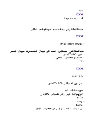 ex:­
CODE
# spawn love u all
­­­­­­­­­­­­­­­­­­
‫كمايلي‬ ‫بسيطةونكتب‬ ‫و‬ ‫سهلة‬ ‫جملة‬ ‫الطباعةوهي‬ ‫جملة‬
 
CODE
print "spawn love u";
‫تحصر‬ ‫ان‬ ‫يجب‬ ‫احرف‬‫ا‬‫نطبعه‬ ‫نريدان‬ ‫الجملةالتي‬ ‫عندماتكون‬ ‫تكون‬‫الحالة‬ ‫هذه‬
‫علماتالقتباس‬‫بين‬
‫كمايلي‬ ‫فتكون‬ ‫الرقام‬ ‫اماعم‬
3x:­
 
CODE
print 1986;
‫علماتالقتباس‬ ‫الحاجةالى‬ ‫دون‬ ‫من‬
­­­­­­­­­­­­­­­­­­
perl variable type 
‫ثلثةانواع‬ ‫تقسمالى‬ ‫وهي‬ ‫البيرل‬ ‫انواعبيانات‬
scalar
arrays
hashes
‫وهو‬‫ال‬ ‫المتغيرات‬‫من‬ ‫الول‬ ‫ع‬ ‫النو‬‫ناخذ‬ ‫سوف‬ ‫الن‬
 