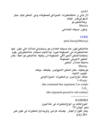 geek1
‫جداو‬ ‫الهام‬ ‫المتغير‬ ‫وهي‬ ‫المصفوفات‬ ‫المميزةفي‬ ‫المتغيرات‬‫ذ‬‫ناخ‬ ‫و‬ ‫ناتي‬ ‫الن‬
‫الوقت‬ ‫فينفس‬‫السهل‬
‫هو‬ ‫وهذاالمتغير‬
$#array
‫العامةهي‬ ‫صيغته‬ ‫وتكون‬
 
CODE
print $array[$#array]
‫فيها‬ ‫تكون‬ ‫التي‬ ‫الحالت‬ ‫يستخدمفي‬ ‫هو‬ ‫و‬ ‫العامة‬ ‫صيغته‬ ‫هذه‬ ‫تكون‬‫هذاالمتغير‬
‫يقوم‬ ‫هذاالمتغيرلكي‬ ‫استخدام‬ ‫لذايتم‬ ‫جدا‬ ‫كبيرة‬ ‫المصفوفة‬ ‫في‬ ‫اعدادالمتغيرات‬
!!!‫مقدار‬ ‫اعطاء‬ ‫هو‬ ‫هذاالمتغير‬ ‫وظيفة‬ ‫اذن‬‫المصفوفة‬ ‫في‬ ‫الخير‬ ‫المتغير‬‫باعطائنا‬
‫المصفوفة‬ ‫الخيرفي‬ ‫المتغير‬
‫المتغير‬ ‫ان‬‫هامة‬ ‫ملحظة‬
$#array 
‫موقعه‬ ‫يطبعلك‬ ‫وليس‬‫الخير‬ ‫المتغير‬ ‫مقدار‬ ‫هويعطيك‬
‫النتباه‬ ‫لذايجب‬
‫المميزةالوهي‬ ‫المتغيرات‬‫من‬ ‫اخرى‬‫انواع‬ ‫هنالك‬
1­@argv 
(the command line argument 2 ur script)
2­@_
(the argument passed to sub routine)
­­­­­­­­­­­­­­­­­­
HASEHES
‫البيرل‬ ‫لغة‬ ‫في‬ ‫انواعالمتغيرات‬ ‫من‬ ‫الثالث‬ ‫النوع‬
!!‫؟‬ ‫الهاش؟؟‬ ‫ماهو‬
‫على‬ ‫تكون‬ ‫في‬ ‫المتغيرات‬‫ايان‬‫وقرينه‬ ‫شئ‬‫كل‬ ‫يقدملك‬ ‫الهاش‬‫ان‬ ‫القول‬ ‫يمكن‬
‫ازواج‬ ‫شكل‬
 