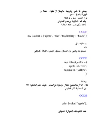 ‫ان‬ ‫مثل‬ ‫نقول‬ ‫ان‬ ‫مايمكن‬ ‫وقرينه‬ ‫شي‬‫كل‬ ‫يعني‬
‫احمر‬ ‫البطيخ‬ ‫لون‬
‫وهكذا‬ ‫اسود‬ ‫العنب‬ ‫لون‬
‫كمايلي‬ ‫برمجيا‬ ‫تمثيلها‬ ‫تم‬ ‫يتم‬
‫الحالة‬ ‫هذه‬ ‫على‬‫ناخذمثال‬
 
CODE
my %colur = ("apple", "red", "blackberry", "black");
‫ال‬ ‫وحالت‬
=>
‫كمايلي‬ ‫اعله‬ ‫العبارة‬ ‫تمثيل‬ ‫الممكن‬ ‫من‬ ‫مسموحةيعني‬
 
CODE
my %fruit_color = (
                   apple  => "red",
                   banana => "yellow",
               );
‫وهكذا‬
‫؟؟؟‬ ‫العملية‬ ‫تتم‬ ‫كيف‬ ‫موجودفيالهاش‬ ‫مقدار‬ ‫اردنانطبع‬ ‫اذا‬ ‫لكن‬
‫كمايلي‬ ‫تتم‬ ‫العملية‬ ‫ان‬
 
CODE
print $colur{"apple"};
‫كمايلي‬ ‫العبارة‬ ‫هذه‬‫تنفيذ‬ ‫عند‬
 