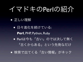 イマドキのPerlの紹介
• 正しい理解
 • 日々進化を続けている:
  Perl, PHP, Python, Ruby

• Perlは今も「古い」のでは決して無く
  「古くからある」という先発なだけ

• 検索で出てくる「古い情報」がネック
 