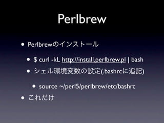 Perlbrew
• Perlbrewのインストール
 • $ curl -kL http://install.perlbrew.pl | bash
 • シェル環境変数の設定(.bashrcに追記)
   • source ~/perl5/perlbrew/etc/bashrc
• これだけ
 