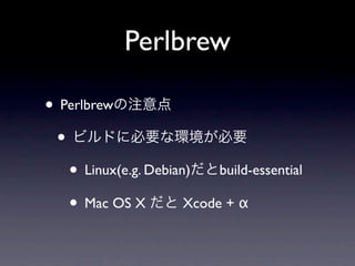 Perlbrew

• Perlbrewの注意点
 • ビルドに必要な環境が必要
   • Linux(e.g. Debian)だとbuild-essential
   • Mac OS X だと Xcode + α
 