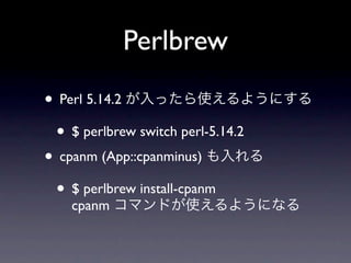 Perlbrew

• Perl 5.14.2 が入ったら使えるようにする
 • $ perlbrew switch perl-5.14.2
• cpanm (App::cpanminus) も入れる
 • $ perlbrew install-cpanm
   cpanm コマンドが使えるようになる
 