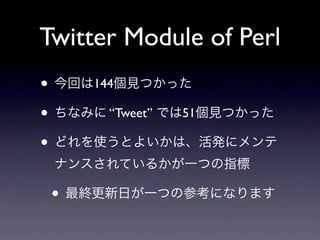 Twitter Module of Perl
• 今回は144個見つかった
• ちなみに “Tweet” では51個見つかった
• どれを使うとよいかは、活発にメンテ
 ナンスされているかが一つの指標

 • 最終更新日が一つの参考になります
 