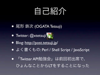 自己紹介
• 尾形 鉄次 (OGATA Tetsuji)
• Twitter: @xtetsuji
• Blog: http://post.tetsuji.jp/
• よく書くもの: Perl / Shell Script / JavaScript
• 「Twitter API勉強会」は前回初出席で、
  ひょんなことからLTをすることになった
 