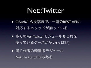 Net::Twitter
• OAuthから投稿まで、一連のREST APIに
 対応するメソッドが               っている

• 多くのPerl Twitterモジュールもこれを
 使っているケースが多い(っぽい)

• 同じ作者の軽量版モジュール
 Net::Twitter::Liteもある
 