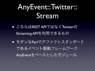AnyEvent::Twitter::
       Stream
• こちらはREST APIではなくTwitterの
 Streaming APIを利用できるもの

• モダンなPerlでデファクトスタンダード
 であるイベント駆動フレームワーク
 AnyEventをベースとしたモジュール
 
