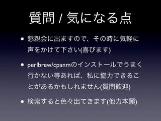 質問 / 気になる点
• 懇親会に出ますので、その時に気軽に
 声をかけて下さい(喜びます)

• perlbrew/cpanmのインストールでうまく
 行かない等あれば、私に協力できるこ
 とがあるかもしれません(質問歓迎)

• 検索すると色々出てきます(他力本願)
 