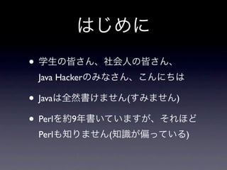 はじめに
• 学生の皆さん、社会人の皆さん、
 Java Hackerのみなさん、こんにちは

• Javaは全然書けません(すみません)
• Perlを約9年書いていますが、それほど
 Perlも知りません(知識が偏っている)
 