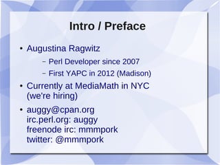 Intro / Preface
● Augustina Ragwitz
– Perl Developer since 2007
– First YAPC in 2012 (Madison)
● Currently at MediaMath in NYC
(we're hiring)
● auggy@cpan.org
irc.perl.org: auggy
freenode irc: mmmpork
twitter: @mmmpork
 