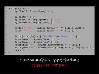 39 sub gen_attr { 
40     my ($self, $req, $prop) = @_;
41 
42     my %attr = ();
43     my $sort  = $req->{sort} || 'id';
44     my $order = $req->{order} || 'desc';
45 
46     $order = 'desc' unless $order =~ /^(?:desc|asc)$/;
47     $sort  = 'id'   unless $sort  =~ /^(?:id)$/;
48 
49     $attr{order_by} = { "-$order" => "me.$sort" };
50     $attr{page} = $req->{page} || 1;
51     $attr{rows} = $req->{num} || 30;
52     $attr{page} = 1  unless $attr{page} =~ /^d+$/;
53     $attr{rows} = 30 unless $attr{rows} =~ /^(?:30|50|100)$/;
54     %attr;
55 }
 