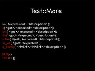 Test::More
ok( <expression>, <description> );
is( <got>, <expected>, <description>);
isnt( <got>, <expected>, <description>);
like( <got>, <expected>, <description>);
unlike( <got>, <expected>, <description>);
isa_ok( <got>, <expected> );
is_deeply( <HASH>, <HASH>, <description> );

SKIP: {}
TODO: {}
 